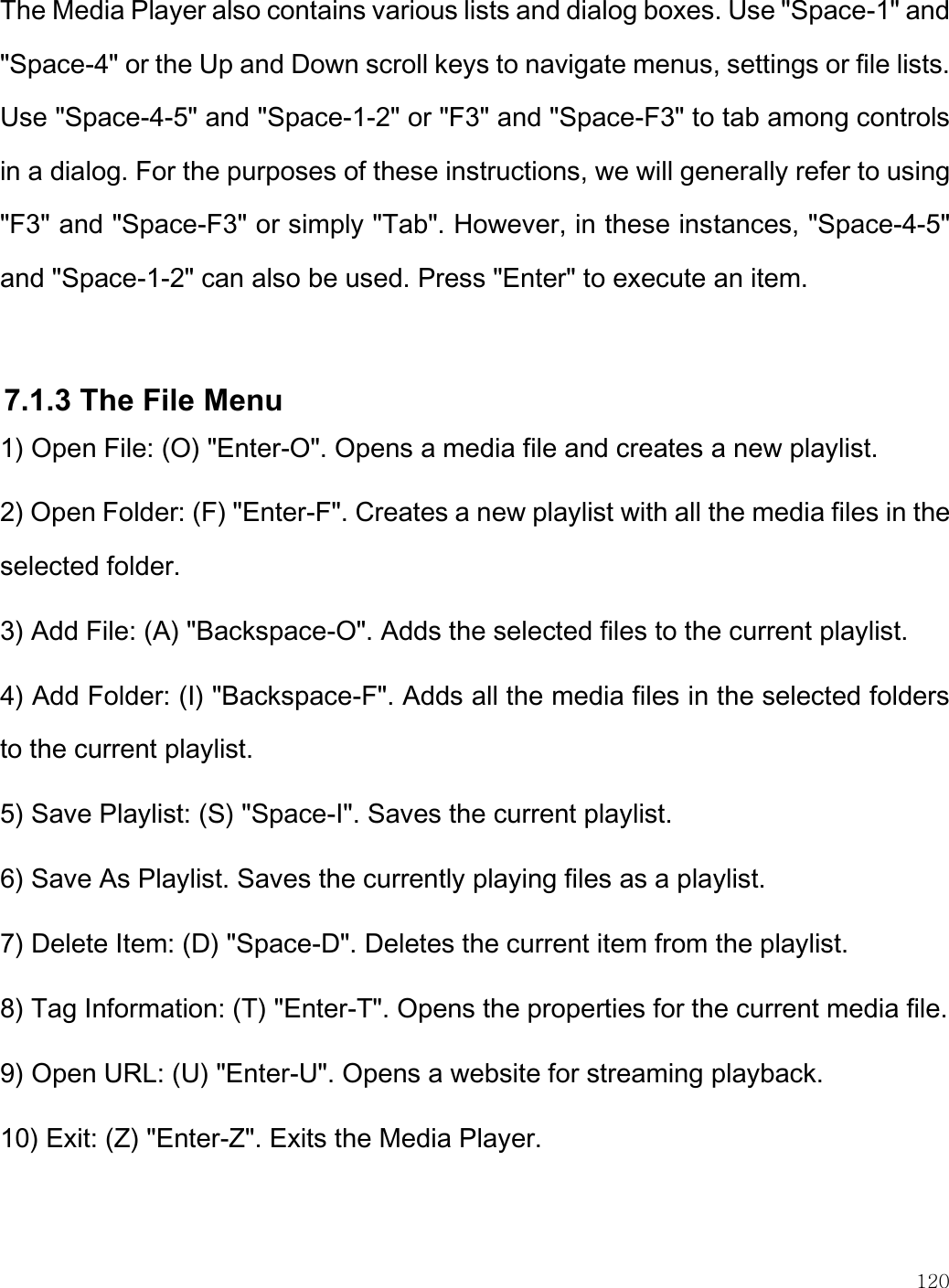   120  The Media Player also contains various lists and dialog boxes. Use &quot;Space-1&quot; and &quot;Space-4&quot; or the Up and Down scroll keys to navigate menus, settings or file lists. Use &quot;Space-4-5&quot; and &quot;Space-1-2&quot; or &quot;F3&quot; and &quot;Space-F3&quot; to tab among controls in a dialog. For the purposes of these instructions, we will generally refer to using &quot;F3&quot; and &quot;Space-F3&quot; or simply &quot;Tab&quot;. However, in these instances, &quot;Space-4-5&quot; and &quot;Space-1-2&quot; can also be used. Press &quot;Enter&quot; to execute an item.  7.1.3 The File Menu 1) Open File: (O) &quot;Enter-O&quot;. Opens a media file and creates a new playlist. 2) Open Folder: (F) &quot;Enter-F&quot;. Creates a new playlist with all the media files in the selected folder. 3) Add File: (A) &quot;Backspace-O&quot;. Adds the selected files to the current playlist. 4) Add Folder: (I) &quot;Backspace-F&quot;. Adds all the media files in the selected folders to the current playlist. 5) Save Playlist: (S) &quot;Space-I&quot;. Saves the current playlist. 6) Save As Playlist. Saves the currently playing files as a playlist. 7) Delete Item: (D) &quot;Space-D&quot;. Deletes the current item from the playlist. 8) Tag Information: (T) &quot;Enter-T&quot;. Opens the properties for the current media file. 9) Open URL: (U) &quot;Enter-U&quot;. Opens a website for streaming playback. 10) Exit: (Z) &quot;Enter-Z&quot;. Exits the Media Player.  