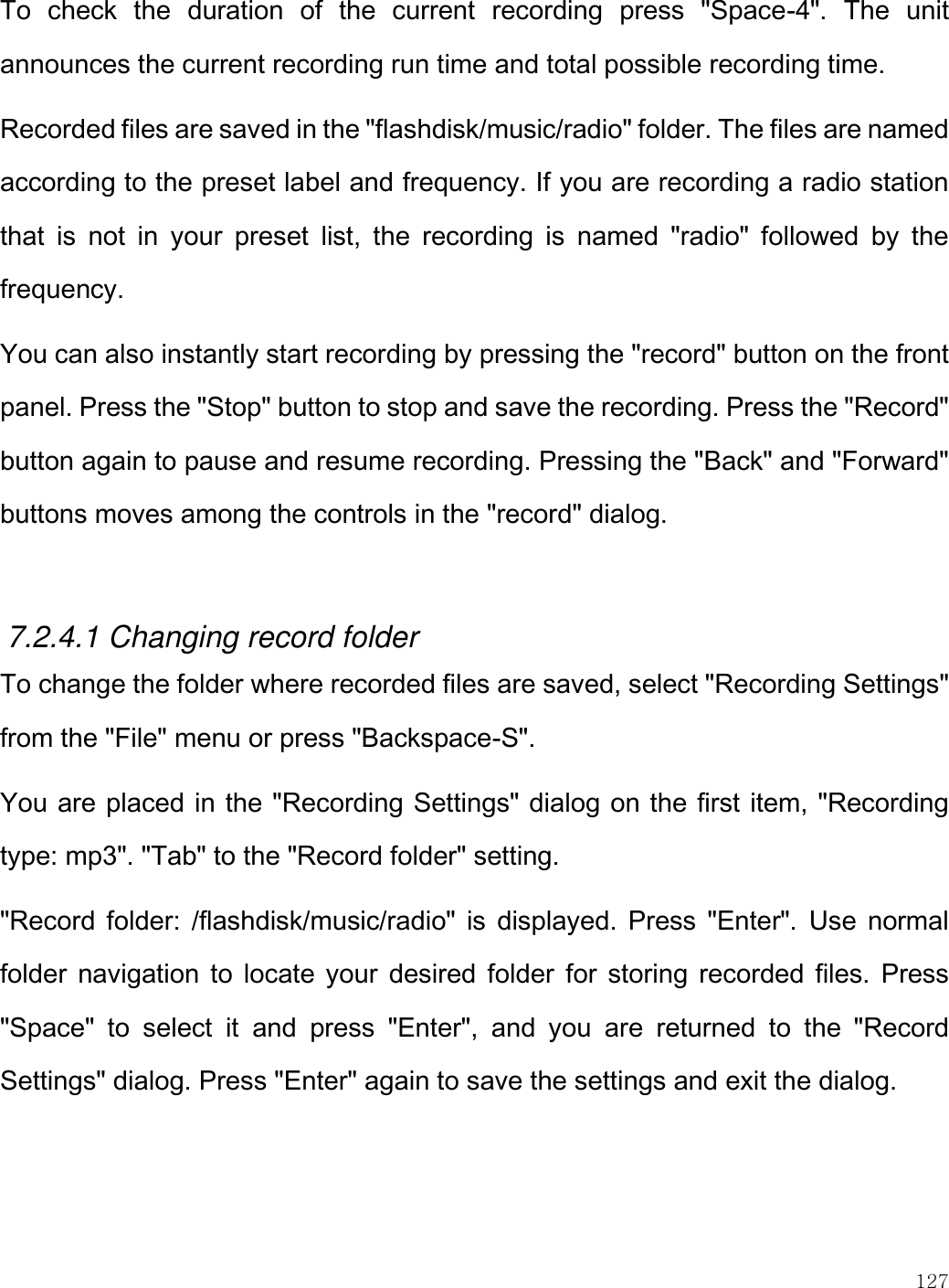    127  To  check  the  duration  of  the  current  recording  press  &quot;Space-4&quot;.  The  unit announces the current recording run time and total possible recording time.  Recorded files are saved in the &quot;flashdisk/music/radio&quot; folder. The files are named according to the preset label and frequency. If you are recording a radio station that  is  not  in  your  preset  list,  the  recording  is  named  &quot;radio&quot;  followed  by  the frequency.  You can also instantly start recording by pressing the &quot;record&quot; button on the front panel. Press the &quot;Stop&quot; button to stop and save the recording. Press the &quot;Record&quot; button again to pause and resume recording. Pressing the &quot;Back&quot; and &quot;Forward&quot; buttons moves among the controls in the &quot;record&quot; dialog.   7.2.4.1 Changing record folder To change the folder where recorded files are saved, select &quot;Recording Settings&quot; from the &quot;File&quot; menu or press &quot;Backspace-S&quot;. You are placed in the &quot;Recording Settings&quot; dialog on the first item, &quot;Recording type: mp3&quot;. &quot;Tab&quot; to the &quot;Record folder&quot; setting. &quot;Record folder: /flashdisk/music/radio&quot; is  displayed. Press &quot;Enter&quot;.  Use  normal folder  navigation to locate your  desired  folder  for storing recorded files.  Press &quot;Space&quot;  to  select  it  and  press  &quot;Enter&quot;,  and  you  are  returned  to  the  &quot;Record Settings&quot; dialog. Press &quot;Enter&quot; again to save the settings and exit the dialog.  
