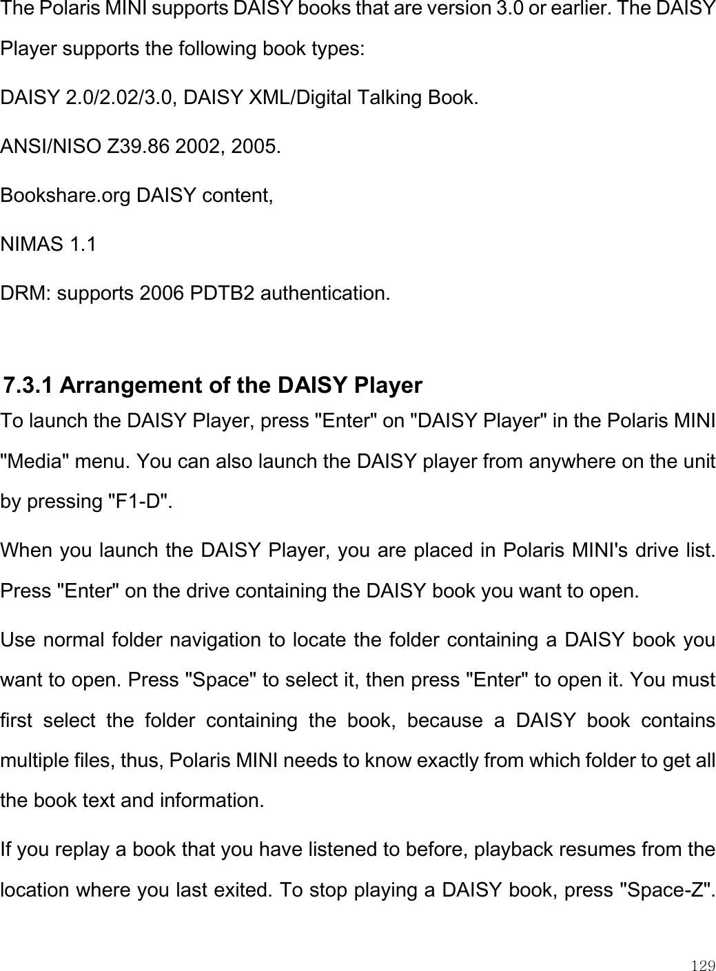    129  The Polaris MINI supports DAISY books that are version 3.0 or earlier. The DAISY Player supports the following book types: DAISY 2.0/2.02/3.0, DAISY XML/Digital Talking Book. ANSI/NISO Z39.86 2002, 2005. Bookshare.org DAISY content,  NIMAS 1.1  DRM: supports 2006 PDTB2 authentication.   7.3.1 Arrangement of the DAISY Player To launch the DAISY Player, press &quot;Enter&quot; on &quot;DAISY Player&quot; in the Polaris MINI &quot;Media&quot; menu. You can also launch the DAISY player from anywhere on the unit by pressing &quot;F1-D&quot;.  When you launch the DAISY Player, you are placed in Polaris MINI&apos;s drive list. Press &quot;Enter&quot; on the drive containing the DAISY book you want to open. Use normal folder navigation to locate the folder containing a DAISY book you want to open. Press &quot;Space&quot; to select it, then press &quot;Enter&quot; to open it. You must first  select  the  folder  containing  the  book,  because  a  DAISY  book  contains multiple files, thus, Polaris MINI needs to know exactly from which folder to get all the book text and information.  If you replay a book that you have listened to before, playback resumes from the location where you last exited. To stop playing a DAISY book, press &quot;Space-Z&quot;. 