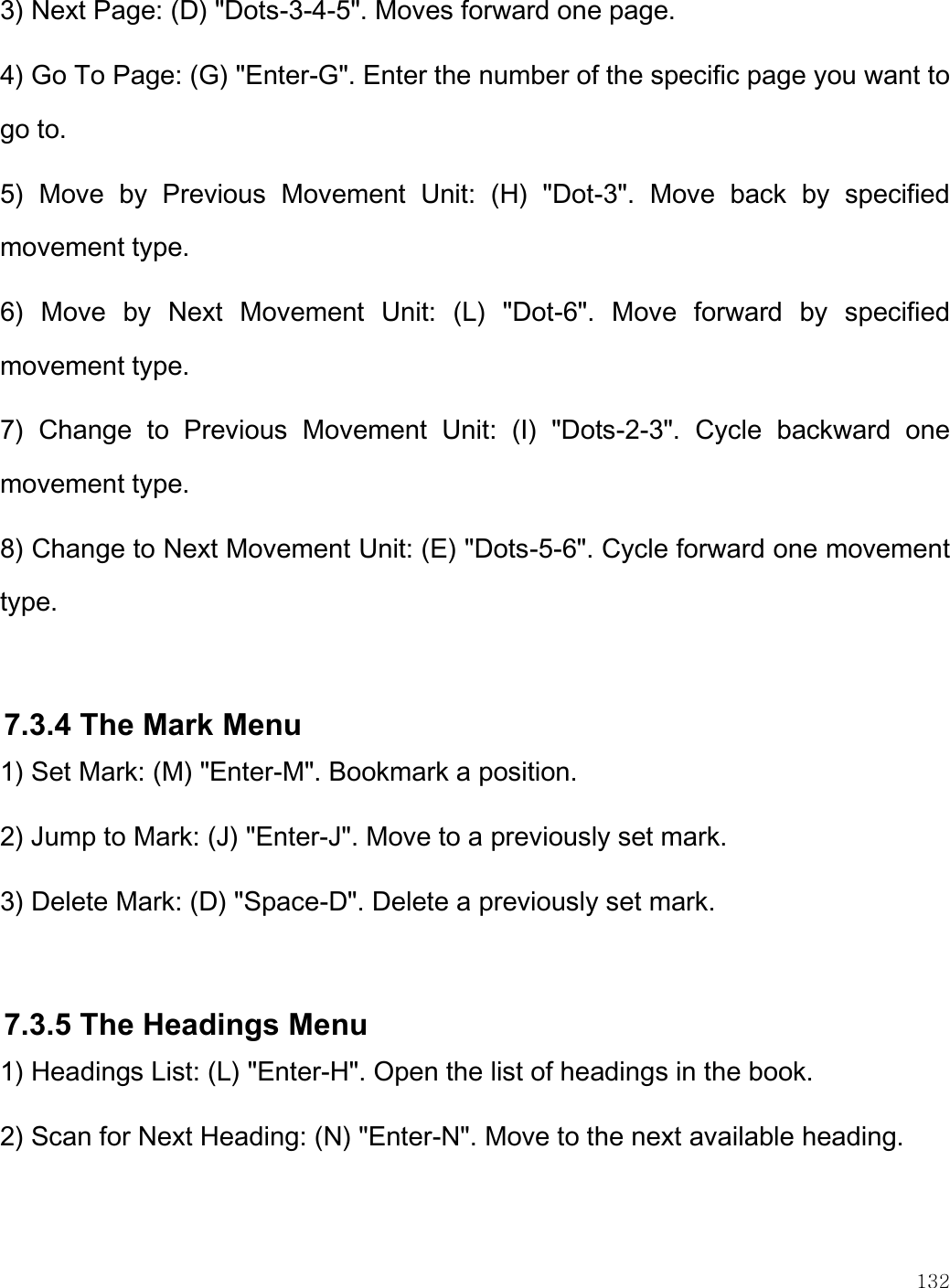    132  3) Next Page: (D) &quot;Dots-3-4-5&quot;. Moves forward one page. 4) Go To Page: (G) &quot;Enter-G&quot;. Enter the number of the specific page you want to go to. 5)  Move  by  Previous  Movement  Unit:  (H)  &quot;Dot-3&quot;.  Move  back  by  specified movement type. 6)  Move  by  Next  Movement  Unit:  (L)  &quot;Dot-6&quot;.  Move  forward  by  specified movement type. 7)  Change  to  Previous  Movement  Unit:  (I)  &quot;Dots-2-3&quot;.  Cycle  backward  one movement type.  8) Change to Next Movement Unit: (E) &quot;Dots-5-6&quot;. Cycle forward one movement type.  7.3.4 The Mark Menu 1) Set Mark: (M) &quot;Enter-M&quot;. Bookmark a position. 2) Jump to Mark: (J) &quot;Enter-J&quot;. Move to a previously set mark. 3) Delete Mark: (D) &quot;Space-D&quot;. Delete a previously set mark.  7.3.5 The Headings Menu 1) Headings List: (L) &quot;Enter-H&quot;. Open the list of headings in the book. 2) Scan for Next Heading: (N) &quot;Enter-N&quot;. Move to the next available heading. 