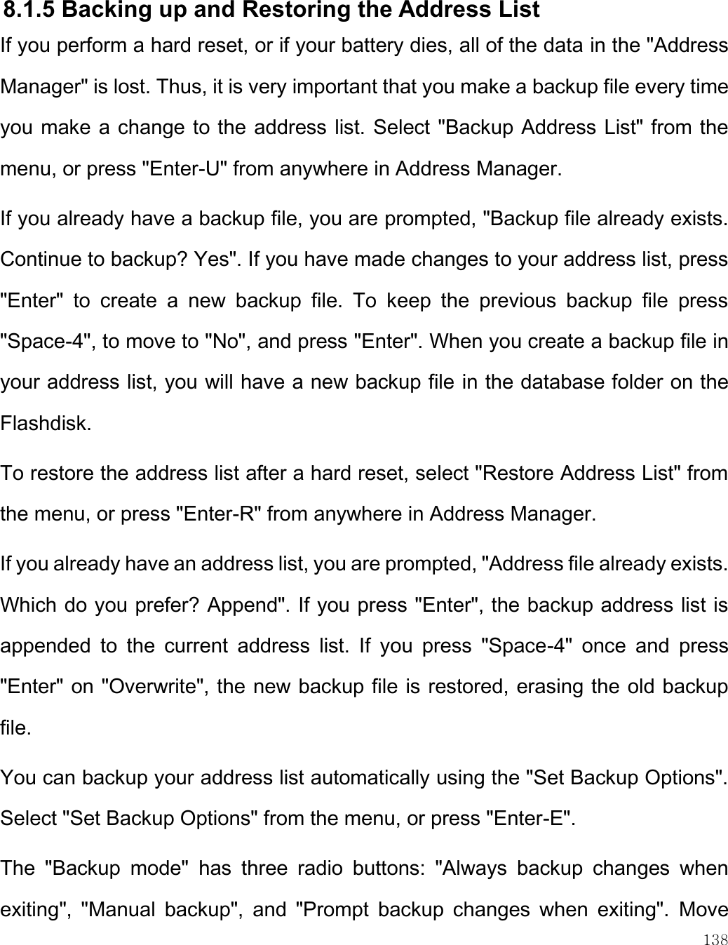    138   8.1.5 Backing up and Restoring the Address List If you perform a hard reset, or if your battery dies, all of the data in the &quot;Address Manager&quot; is lost. Thus, it is very important that you make a backup file every time you make a change to the address list. Select &quot;Backup Address List&quot; from the menu, or press &quot;Enter-U&quot; from anywhere in Address Manager.  If you already have a backup file, you are prompted, &quot;Backup file already exists. Continue to backup? Yes&quot;. If you have made changes to your address list, press &quot;Enter&quot;  to  create  a  new  backup  file.  To  keep  the  previous  backup  file  press &quot;Space-4&quot;, to move to &quot;No&quot;, and press &quot;Enter&quot;. When you create a backup file in your address list, you will have a new backup file in the database folder on the Flashdisk. To restore the address list after a hard reset, select &quot;Restore Address List&quot; from the menu, or press &quot;Enter-R&quot; from anywhere in Address Manager. If you already have an address list, you are prompted, &quot;Address file already exists. Which do you prefer? Append&quot;. If you press &quot;Enter&quot;, the backup address list is appended  to  the  current  address  list.  If  you  press  &quot;Space-4&quot;  once  and  press &quot;Enter&quot; on &quot;Overwrite&quot;, the new backup file is restored, erasing the old backup file. You can backup your address list automatically using the &quot;Set Backup Options&quot;. Select &quot;Set Backup Options&quot; from the menu, or press &quot;Enter-E&quot;.  The  &quot;Backup  mode&quot;  has  three  radio  buttons:  &quot;Always  backup  changes  when exiting&quot;,  &quot;Manual  backup&quot;,  and  &quot;Prompt  backup  changes  when  exiting&quot;.  Move 