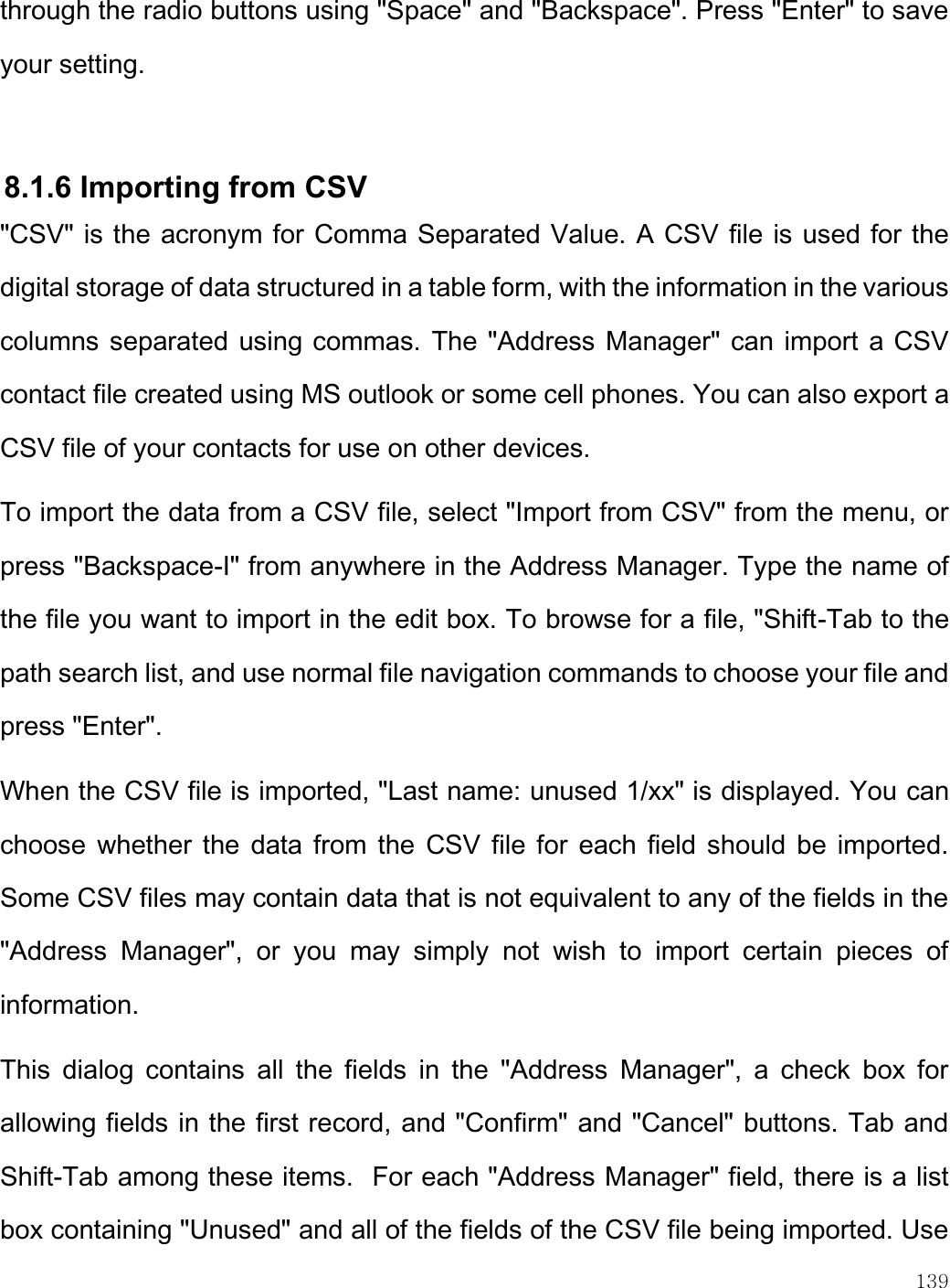    139  through the radio buttons using &quot;Space&quot; and &quot;Backspace&quot;. Press &quot;Enter&quot; to save your setting.  8.1.6 Importing from CSV &quot;CSV&quot; is the acronym for Comma Separated Value. A CSV file is used for the digital storage of data structured in a table form, with the information in the various columns separated using commas. The &quot;Address Manager&quot; can import a CSV contact file created using MS outlook or some cell phones. You can also export a CSV file of your contacts for use on other devices. To import the data from a CSV file, select &quot;Import from CSV&quot; from the menu, or press &quot;Backspace-I&quot; from anywhere in the Address Manager. Type the name of the file you want to import in the edit box. To browse for a file, &quot;Shift-Tab to the path search list, and use normal file navigation commands to choose your file and press &quot;Enter&quot;.  When the CSV file is imported, &quot;Last name: unused 1/xx&quot; is displayed. You can choose whether the data from the CSV file for  each field should be imported. Some CSV files may contain data that is not equivalent to any of the fields in the &quot;Address  Manager&quot;,  or  you  may  simply  not  wish  to  import  certain  pieces  of information.   This  dialog  contains  all  the  fields  in  the  &quot;Address  Manager&quot;,  a  check  box  for allowing fields in the first record, and &quot;Confirm&quot; and &quot;Cancel&quot; buttons. Tab and Shift-Tab among these items.  For each &quot;Address Manager&quot; field, there is a list box containing &quot;Unused&quot; and all of the fields of the CSV file being imported. Use 