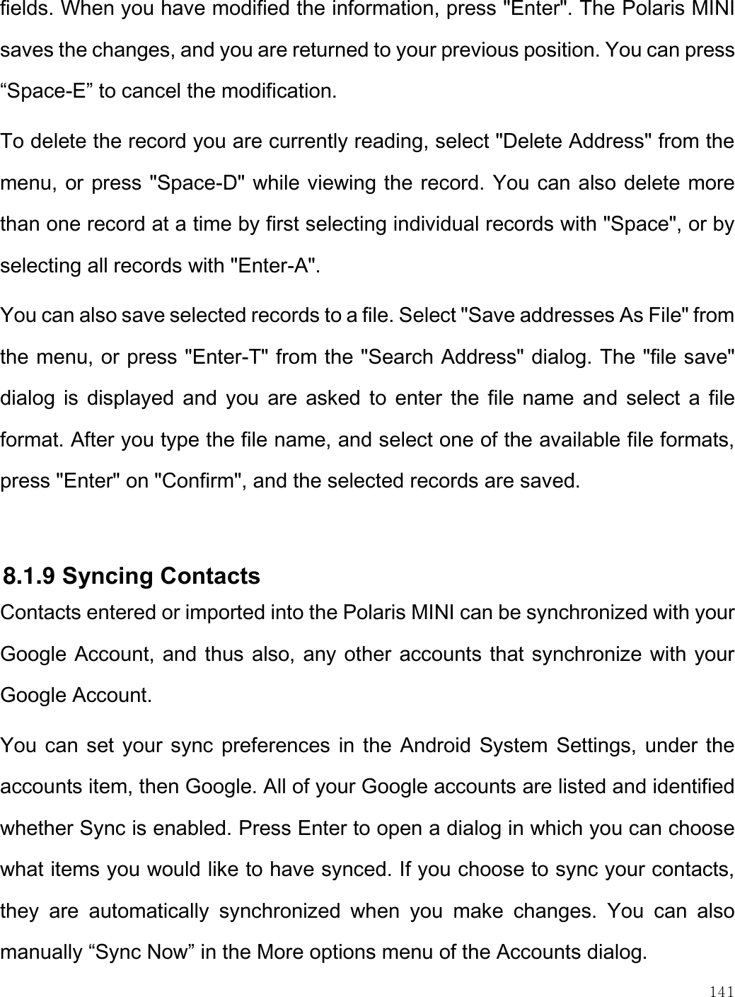    141  fields. When you have modified the information, press &quot;Enter&quot;. The Polaris MINI saves the changes, and you are returned to your previous position. You can press “Space-E” to cancel the modification. To delete the record you are currently reading, select &quot;Delete Address&quot; from the menu, or press &quot;Space-D&quot; while viewing the record. You can also delete more than one record at a time by first selecting individual records with &quot;Space&quot;, or by selecting all records with &quot;Enter-A&quot;. You can also save selected records to a file. Select &quot;Save addresses As File&quot; from the menu, or press &quot;Enter-T&quot; from the &quot;Search Address&quot; dialog. The &quot;file save&quot; dialog  is displayed and you are asked to enter the file name  and select a file format. After you type the file name, and select one of the available file formats, press &quot;Enter&quot; on &quot;Confirm&quot;, and the selected records are saved.   8.1.9 Syncing Contacts Contacts entered or imported into the Polaris MINI can be synchronized with your Google Account, and thus also, any other accounts that synchronize with your Google Account. You can set your sync preferences in the Android System Settings, under the accounts item, then Google. All of your Google accounts are listed and identified whether Sync is enabled. Press Enter to open a dialog in which you can choose what items you would like to have synced. If you choose to sync your contacts, they  are  automatically  synchronized  when  you  make  changes.  You  can  also manually “Sync Now” in the More options menu of the Accounts dialog. 