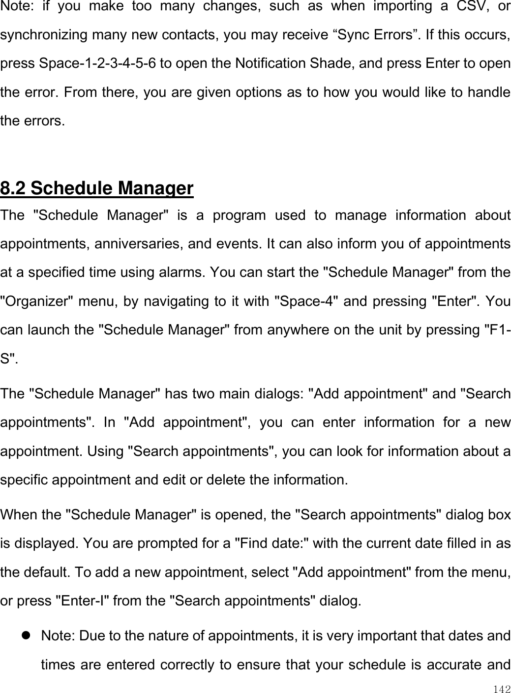    142  Note:  if  you  make  too  many  changes,  such  as  when  importing  a  CSV,  or synchronizing many new contacts, you may receive “Sync Errors”. If this occurs, press Space-1-2-3-4-5-6 to open the Notification Shade, and press Enter to open the error. From there, you are given options as to how you would like to handle the errors.  8.2 Schedule Manager The  &quot;Schedule  Manager&quot;  is  a  program  used  to  manage  information  about appointments, anniversaries, and events. It can also inform you of appointments at a specified time using alarms. You can start the &quot;Schedule Manager&quot; from the &quot;Organizer&quot; menu, by navigating to it with &quot;Space-4&quot; and pressing &quot;Enter&quot;. You can launch the &quot;Schedule Manager&quot; from anywhere on the unit by pressing &quot;F1-S&quot;.  The &quot;Schedule Manager&quot; has two main dialogs: &quot;Add appointment&quot; and &quot;Search appointments&quot;.  In  &quot;Add  appointment&quot;,  you  can  enter  information  for  a  new appointment. Using &quot;Search appointments&quot;, you can look for information about a specific appointment and edit or delete the information.  When the &quot;Schedule Manager&quot; is opened, the &quot;Search appointments&quot; dialog box is displayed. You are prompted for a &quot;Find date:&quot; with the current date filled in as the default. To add a new appointment, select &quot;Add appointment&quot; from the menu, or press &quot;Enter-I&quot; from the &quot;Search appointments&quot; dialog.  Note: Due to the nature of appointments, it is very important that dates and times are entered correctly to ensure that your schedule is accurate and 