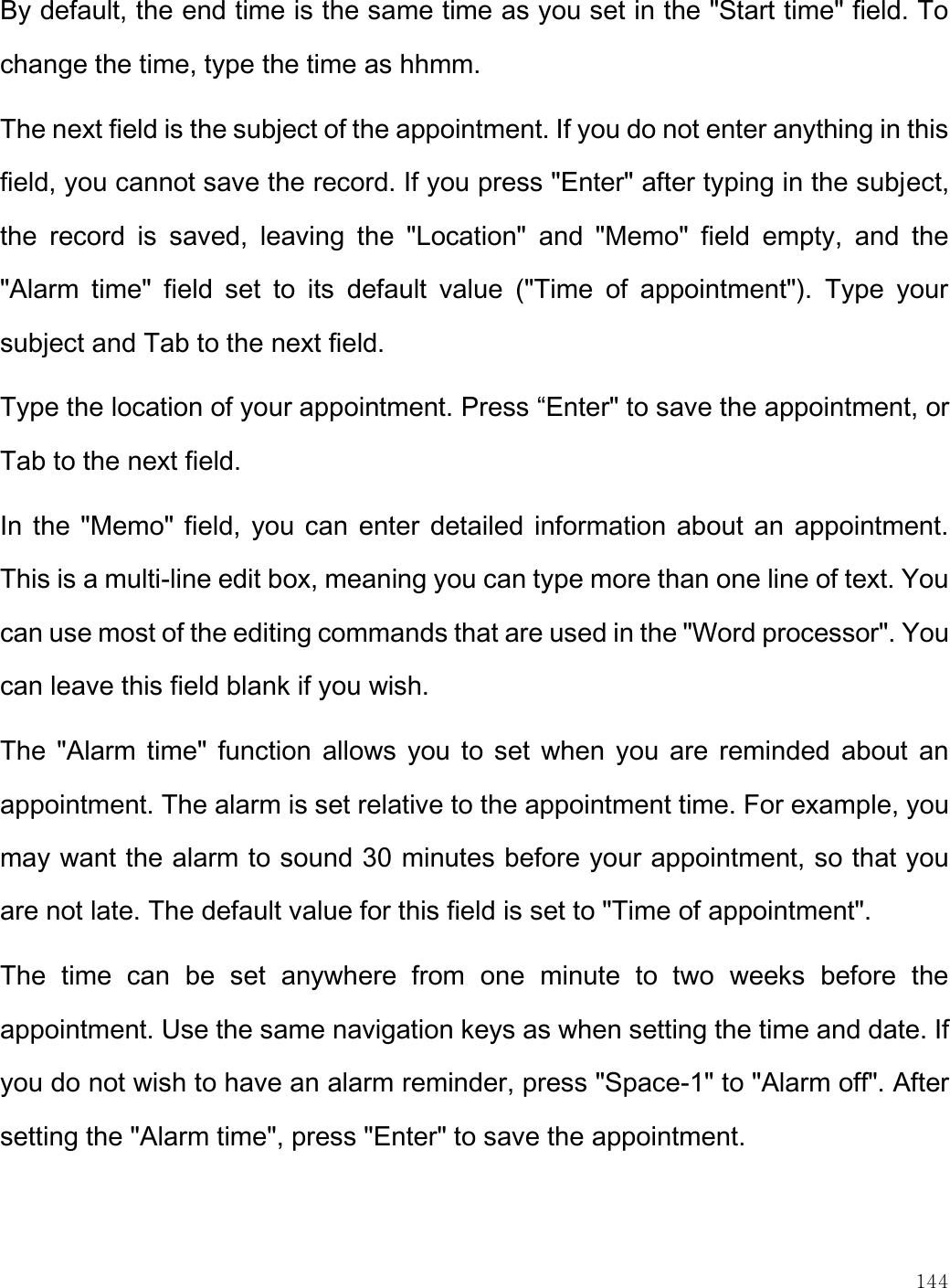    144  By default, the end time is the same time as you set in the &quot;Start time&quot; field. To change the time, type the time as hhmm. The next field is the subject of the appointment. If you do not enter anything in this field, you cannot save the record. If you press &quot;Enter&quot; after typing in the subject, the  record  is  saved,  leaving  the  &quot;Location&quot;  and  &quot;Memo&quot;  field  empty,  and  the &quot;Alarm  time&quot;  field  set  to  its  default  value  (&quot;Time  of  appointment&quot;).  Type  your subject and Tab to the next field. Type the location of your appointment. Press “Enter&quot; to save the appointment, or Tab to the next field. In the &quot;Memo&quot; field, you can enter detailed information about an appointment. This is a multi-line edit box, meaning you can type more than one line of text. You can use most of the editing commands that are used in the &quot;Word processor&quot;. You can leave this field blank if you wish. The &quot;Alarm time&quot; function allows you to set when you are reminded about  an appointment. The alarm is set relative to the appointment time. For example, you may want the alarm to sound 30 minutes before your appointment, so that you are not late. The default value for this field is set to &quot;Time of appointment&quot;.  The  time  can  be  set  anywhere  from  one  minute  to  two  weeks  before  the appointment. Use the same navigation keys as when setting the time and date. If you do not wish to have an alarm reminder, press &quot;Space-1&quot; to &quot;Alarm off&quot;. After setting the &quot;Alarm time&quot;, press &quot;Enter&quot; to save the appointment.   