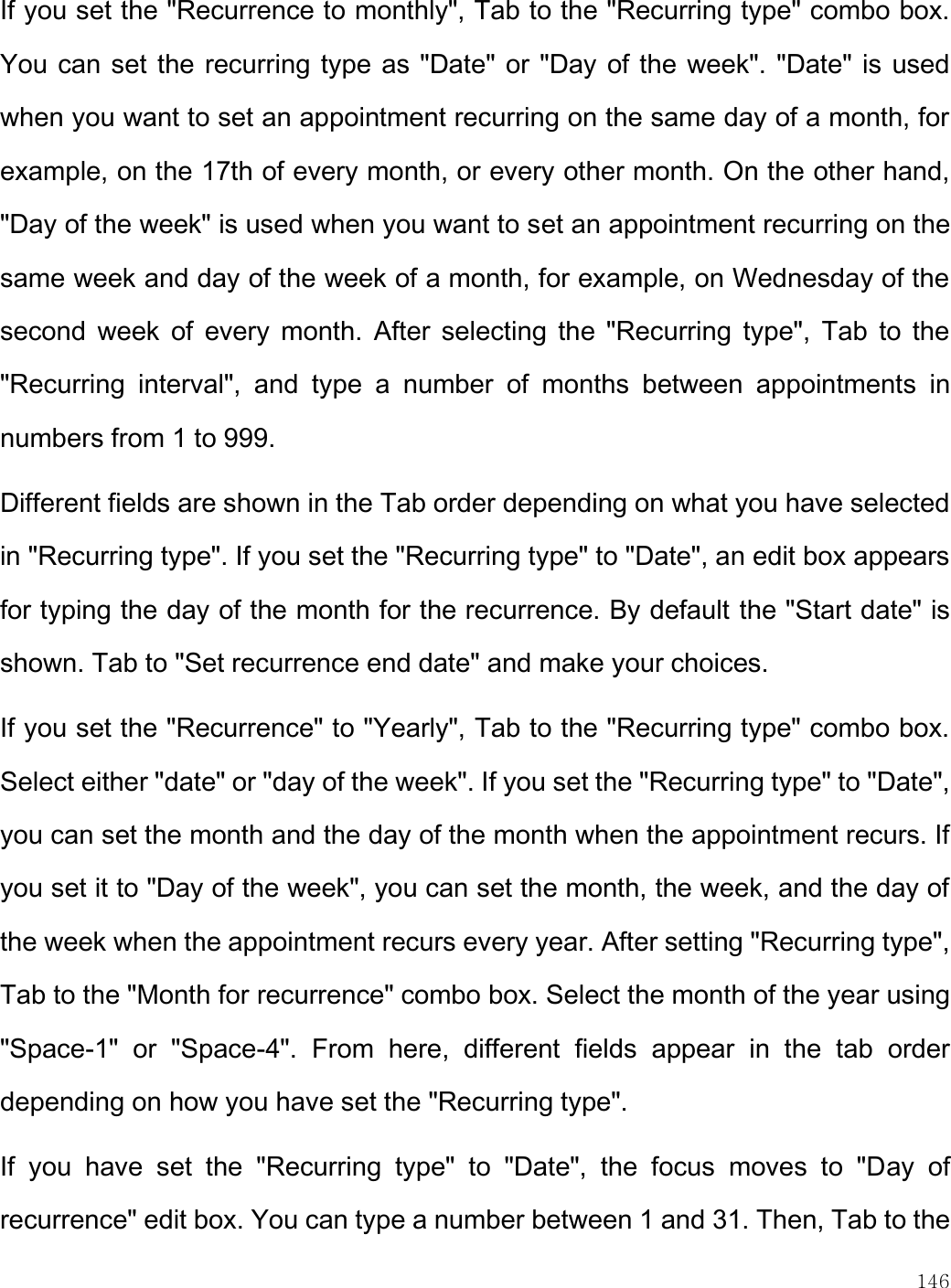    146  If you set the &quot;Recurrence to monthly&quot;, Tab to the &quot;Recurring type&quot; combo box. You can set the recurring type as &quot;Date&quot; or &quot;Day of the week&quot;. &quot;Date&quot; is used when you want to set an appointment recurring on the same day of a month, for example, on the 17th of every month, or every other month. On the other hand, &quot;Day of the week&quot; is used when you want to set an appointment recurring on the same week and day of the week of a month, for example, on Wednesday of the second  week  of  every  month.  After  selecting the  &quot;Recurring  type&quot;, Tab  to the &quot;Recurring  interval&quot;,  and  type  a  number  of  months  between  appointments  in numbers from 1 to 999.  Different fields are shown in the Tab order depending on what you have selected in &quot;Recurring type&quot;. If you set the &quot;Recurring type&quot; to &quot;Date&quot;, an edit box appears for typing the day of the month for the recurrence. By default the &quot;Start date&quot; is shown. Tab to &quot;Set recurrence end date&quot; and make your choices. If you set the &quot;Recurrence&quot; to &quot;Yearly&quot;, Tab to the &quot;Recurring type&quot; combo box. Select either &quot;date&quot; or &quot;day of the week&quot;. If you set the &quot;Recurring type&quot; to &quot;Date&quot;, you can set the month and the day of the month when the appointment recurs. If you set it to &quot;Day of the week&quot;, you can set the month, the week, and the day of the week when the appointment recurs every year. After setting &quot;Recurring type&quot;, Tab to the &quot;Month for recurrence&quot; combo box. Select the month of the year using &quot;Space-1&quot;  or  &quot;Space-4&quot;.  From  here,  different  fields  appear  in  the  tab  order depending on how you have set the &quot;Recurring type&quot;.  If  you  have  set  the  &quot;Recurring  type&quot;  to  &quot;Date&quot;,  the  focus  moves  to  &quot;Day  of recurrence&quot; edit box. You can type a number between 1 and 31. Then, Tab to the 