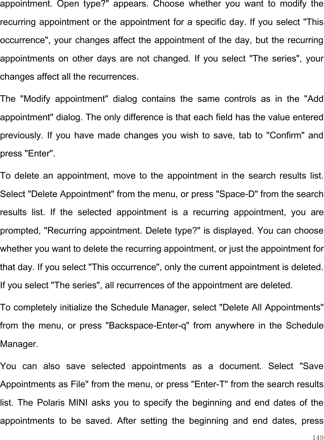    149  appointment.  Open  type?&quot;  appears.  Choose  whether  you  want  to  modify  the recurring appointment or the appointment for a specific day. If you select &quot;This occurrence&quot;, your changes affect the appointment of the day, but the recurring appointments on  other  days are  not  changed.  If you select  &quot;The  series&quot;,  your changes affect all the recurrences.  The  &quot;Modify  appointment&quot;  dialog  contains  the  same  controls  as  in  the  &quot;Add appointment&quot; dialog. The only difference is that each field has the value entered previously. If  you have made changes you wish to save, tab to &quot;Confirm&quot; and press &quot;Enter&quot;.  To  delete  an appointment,  move  to  the  appointment  in  the search  results  list. Select &quot;Delete Appointment&quot; from the menu, or press &quot;Space-D&quot; from the search results  list.  If  the  selected  appointment  is  a  recurring  appointment,  you  are prompted, &quot;Recurring appointment. Delete type?&quot; is displayed. You can choose whether you want to delete the recurring appointment, or just the appointment for that day. If you select &quot;This occurrence&quot;, only the current appointment is deleted. If you select &quot;The series&quot;, all recurrences of the appointment are deleted.  To completely initialize the Schedule Manager, select &quot;Delete All Appointments&quot; from  the  menu,  or  press  &quot;Backspace-Enter-q&quot;  from anywhere in  the  Schedule Manager.  You  can  also  save  selected  appointments  as  a  document.  Select  &quot;Save Appointments as File&quot; from the menu, or press &quot;Enter-T&quot; from the search results list.  The  Polaris MINI  asks you  to  specify  the  beginning  and  end dates  of  the appointments  to  be  saved.  After  setting  the  beginning  and  end  dates,  press 