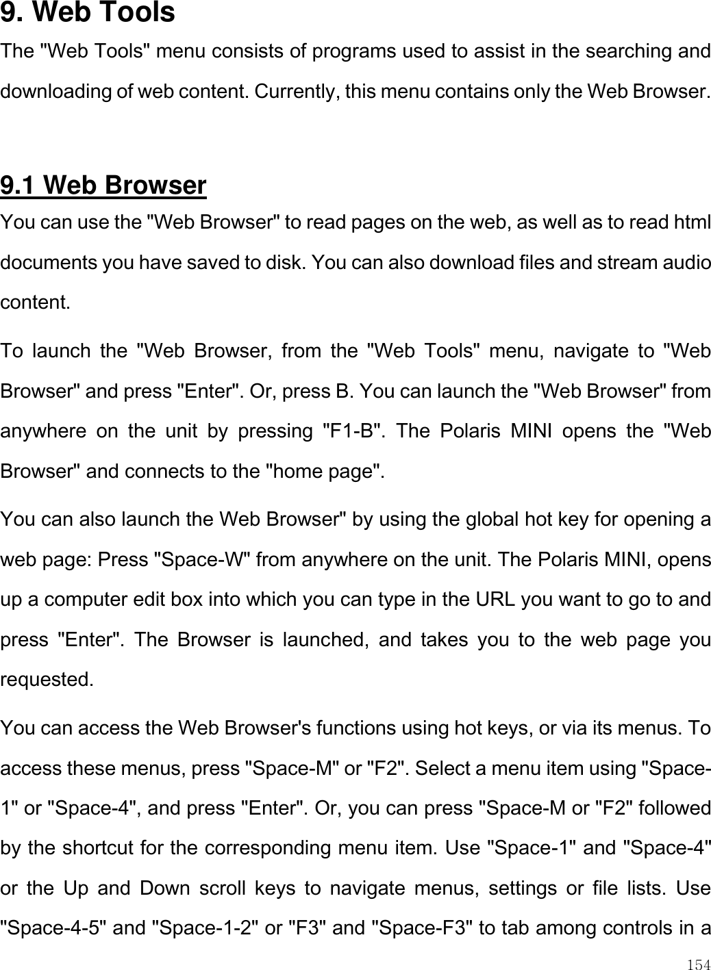    154  9. Web Tools The &quot;Web Tools&quot; menu consists of programs used to assist in the searching and downloading of web content. Currently, this menu contains only the Web Browser.   9.1 Web Browser You can use the &quot;Web Browser&quot; to read pages on the web, as well as to read html documents you have saved to disk. You can also download files and stream audio content.  To  launch  the  &quot;Web  Browser,  from  the  &quot;Web  Tools&quot;  menu,  navigate  to  &quot;Web Browser&quot; and press &quot;Enter&quot;. Or, press B. You can launch the &quot;Web Browser&quot; from anywhere  on  the  unit  by  pressing  &quot;F1-B&quot;.  The  Polaris  MINI  opens  the  &quot;Web Browser&quot; and connects to the &quot;home page&quot;.  You can also launch the Web Browser&quot; by using the global hot key for opening a web page: Press &quot;Space-W&quot; from anywhere on the unit. The Polaris MINI, opens up a computer edit box into which you can type in the URL you want to go to and press  &quot;Enter&quot;.  The  Browser  is  launched,  and  takes  you  to  the  web  page  you requested. You can access the Web Browser&apos;s functions using hot keys, or via its menus. To access these menus, press &quot;Space-M&quot; or &quot;F2&quot;. Select a menu item using &quot;Space-1&quot; or &quot;Space-4&quot;, and press &quot;Enter&quot;. Or, you can press &quot;Space-M or &quot;F2&quot; followed by the shortcut for the corresponding menu item. Use &quot;Space-1&quot; and &quot;Space-4&quot; or  the  Up  and  Down  scroll  keys  to  navigate  menus,  settings  or  file  lists.  Use &quot;Space-4-5&quot; and &quot;Space-1-2&quot; or &quot;F3&quot; and &quot;Space-F3&quot; to tab among controls in a 