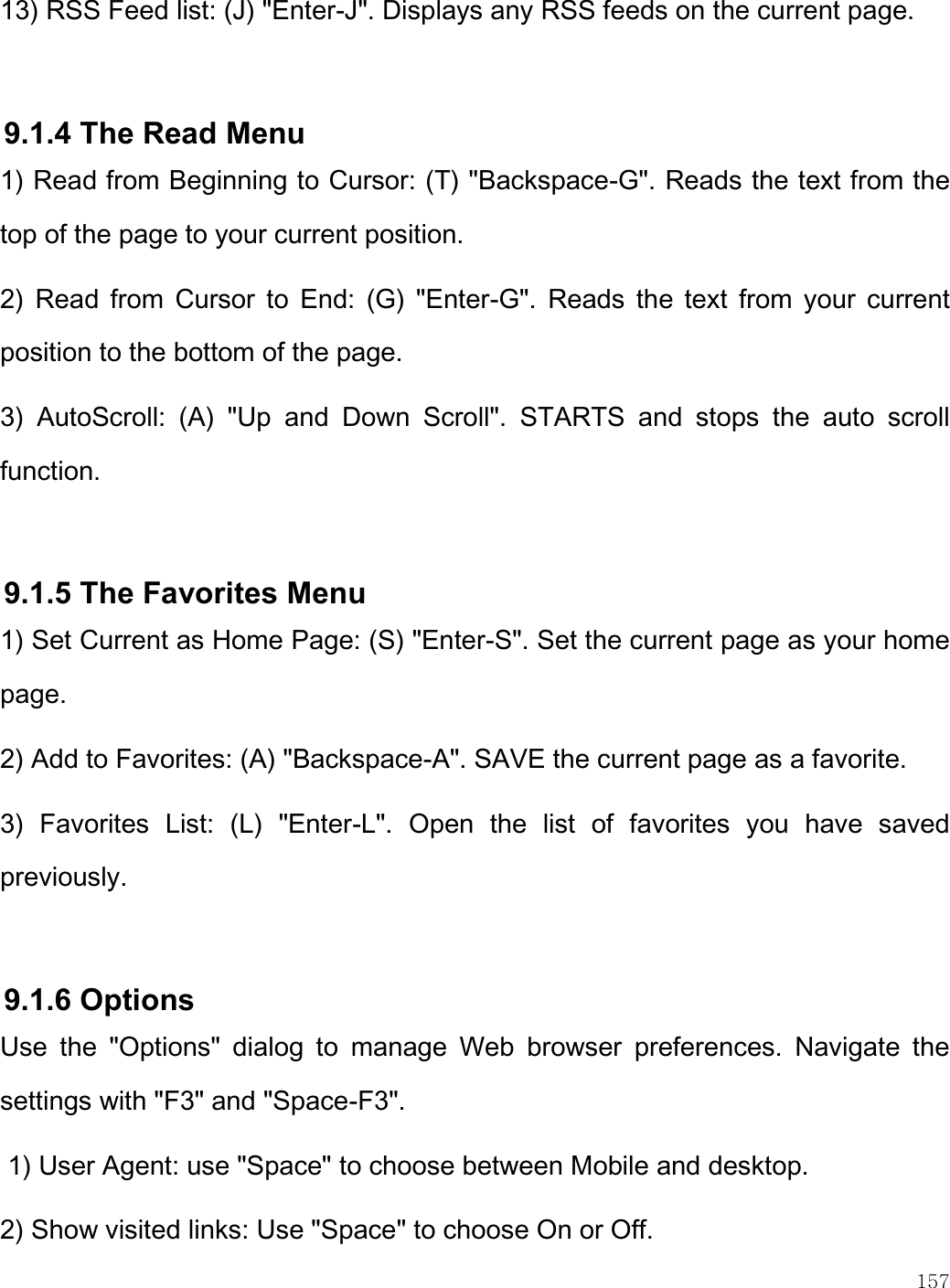    157  13) RSS Feed list: (J) &quot;Enter-J&quot;. Displays any RSS feeds on the current page.   9.1.4 The Read Menu 1) Read from Beginning to Cursor: (T) &quot;Backspace-G&quot;. Reads the text from the top of the page to your current position. 2)  Read from  Cursor  to  End:  (G)  &quot;Enter-G&quot;.  Reads the  text  from  your  current position to the bottom of the page. 3)  AutoScroll:  (A)  &quot;Up  and  Down  Scroll&quot;.  STARTS  and  stops  the  auto  scroll function.   9.1.5 The Favorites Menu 1) Set Current as Home Page: (S) &quot;Enter-S&quot;. Set the current page as your home page. 2) Add to Favorites: (A) &quot;Backspace-A&quot;. SAVE the current page as a favorite. 3)  Favorites  List:  (L)  &quot;Enter-L&quot;.  Open  the  list  of  favorites  you  have  saved previously.  9.1.6 Options Use  the  &quot;Options&quot;  dialog  to  manage  Web  browser  preferences.  Navigate  the settings with &quot;F3&quot; and &quot;Space-F3&quot;.  1) User Agent: use &quot;Space&quot; to choose between Mobile and desktop. 2) Show visited links: Use &quot;Space&quot; to choose On or Off. 