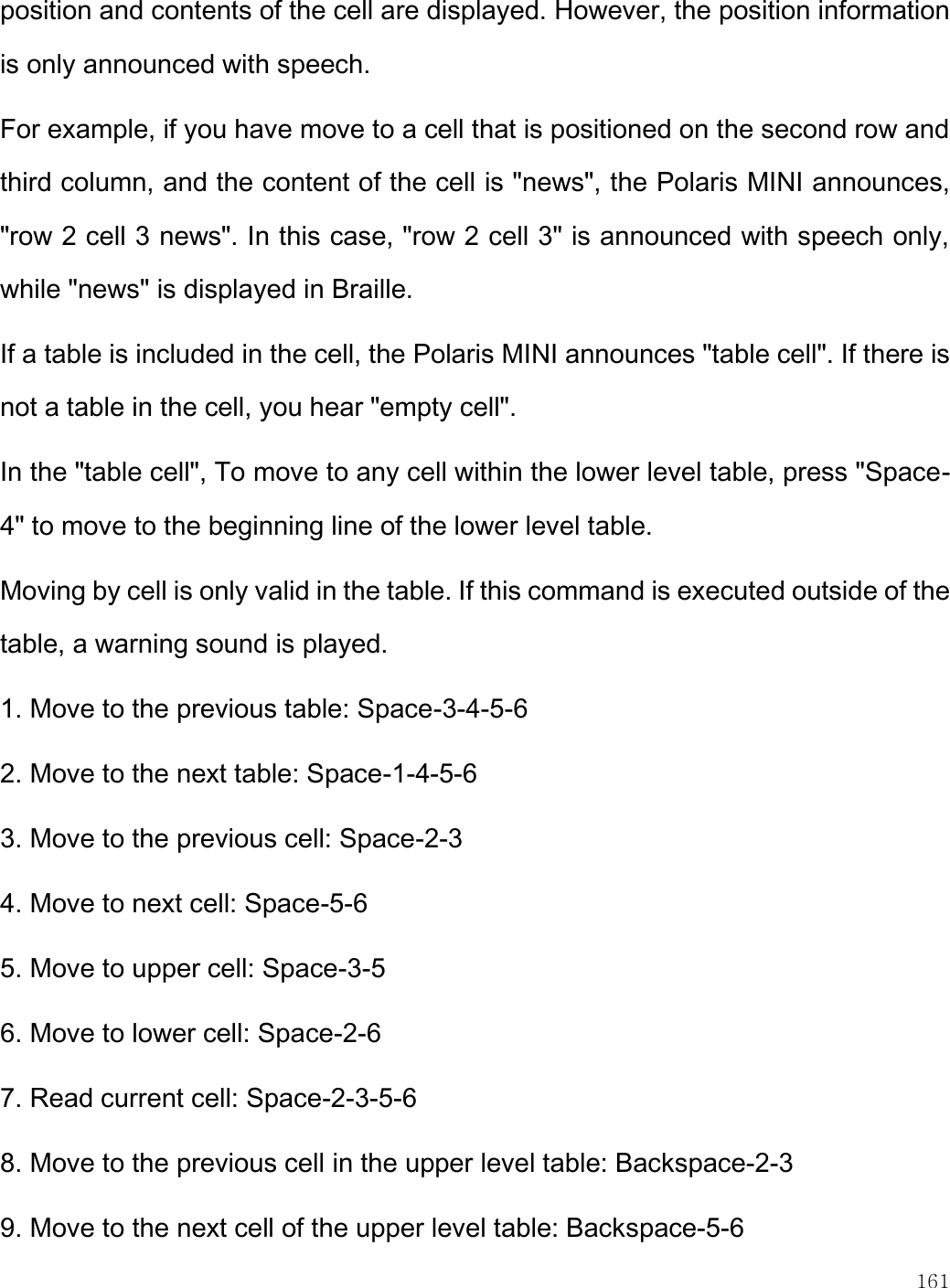    161  position and contents of the cell are displayed. However, the position information is only announced with speech. For example, if you have move to a cell that is positioned on the second row and third column, and the content of the cell is &quot;news&quot;, the Polaris MINI announces, &quot;row 2 cell 3 news&quot;. In this case, &quot;row 2 cell 3&quot; is announced with speech only, while &quot;news&quot; is displayed in Braille. If a table is included in the cell, the Polaris MINI announces &quot;table cell&quot;. If there is not a table in the cell, you hear &quot;empty cell&quot;. In the &quot;table cell&quot;, To move to any cell within the lower level table, press &quot;Space-4&quot; to move to the beginning line of the lower level table.  Moving by cell is only valid in the table. If this command is executed outside of the table, a warning sound is played. 1. Move to the previous table: Space-3-4-5-6 2. Move to the next table: Space-1-4-5-6 3. Move to the previous cell: Space-2-3 4. Move to next cell: Space-5-6 5. Move to upper cell: Space-3-5 6. Move to lower cell: Space-2-6 7. Read current cell: Space-2-3-5-6 8. Move to the previous cell in the upper level table: Backspace-2-3 9. Move to the next cell of the upper level table: Backspace-5-6 