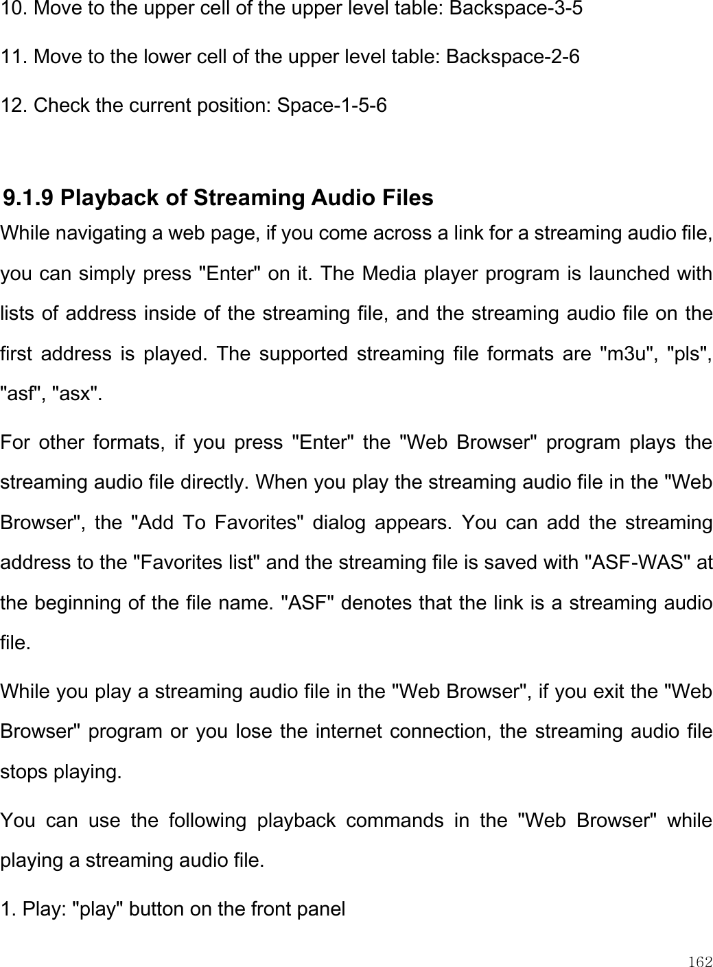    162  10. Move to the upper cell of the upper level table: Backspace-3-5 11. Move to the lower cell of the upper level table: Backspace-2-6 12. Check the current position: Space-1-5-6  9.1.9 Playback of Streaming Audio Files While navigating a web page, if you come across a link for a streaming audio file, you can simply press &quot;Enter&quot; on it. The Media player program is launched with lists of address inside of the streaming file, and the streaming audio file on the first  address  is  played.  The  supported streaming  file  formats are  &quot;m3u&quot;,  &quot;pls&quot;, &quot;asf&quot;, &quot;asx&quot;. For  other  formats,  if  you  press  &quot;Enter&quot;  the  &quot;Web  Browser&quot;  program  plays  the streaming audio file directly. When you play the streaming audio file in the &quot;Web Browser&quot;,  the  &quot;Add  To  Favorites&quot;  dialog  appears.  You  can  add  the  streaming address to the &quot;Favorites list&quot; and the streaming file is saved with &quot;ASF-WAS&quot; at the beginning of the file name. &quot;ASF&quot; denotes that the link is a streaming audio file. While you play a streaming audio file in the &quot;Web Browser&quot;, if you exit the &quot;Web Browser&quot; program or you lose the internet connection, the streaming audio file stops playing. You  can  use  the  following  playback  commands  in  the  &quot;Web  Browser&quot;  while playing a streaming audio file. 1. Play: &quot;play&quot; button on the front panel 