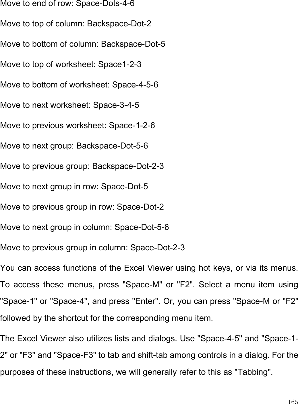    165  Move to end of row: Space-Dots-4-6  Move to top of column: Backspace-Dot-2  Move to bottom of column: Backspace-Dot-5  Move to top of worksheet: Space1-2-3  Move to bottom of worksheet: Space-4-5-6  Move to next worksheet: Space-3-4-5  Move to previous worksheet: Space-1-2-6  Move to next group: Backspace-Dot-5-6  Move to previous group: Backspace-Dot-2-3  Move to next group in row: Space-Dot-5  Move to previous group in row: Space-Dot-2  Move to next group in column: Space-Dot-5-6  Move to previous group in column: Space-Dot-2-3  You can access functions of the Excel Viewer using hot keys, or via its menus. To  access  these  menus,  press  &quot;Space-M&quot;  or  &quot;F2&quot;.  Select  a  menu  item  using &quot;Space-1&quot; or &quot;Space-4&quot;, and press &quot;Enter&quot;. Or, you can press &quot;Space-M or &quot;F2&quot; followed by the shortcut for the corresponding menu item.  The Excel Viewer also utilizes lists and dialogs. Use &quot;Space-4-5&quot; and &quot;Space-1-2&quot; or &quot;F3&quot; and &quot;Space-F3&quot; to tab and shift-tab among controls in a dialog. For the purposes of these instructions, we will generally refer to this as &quot;Tabbing&quot;.  