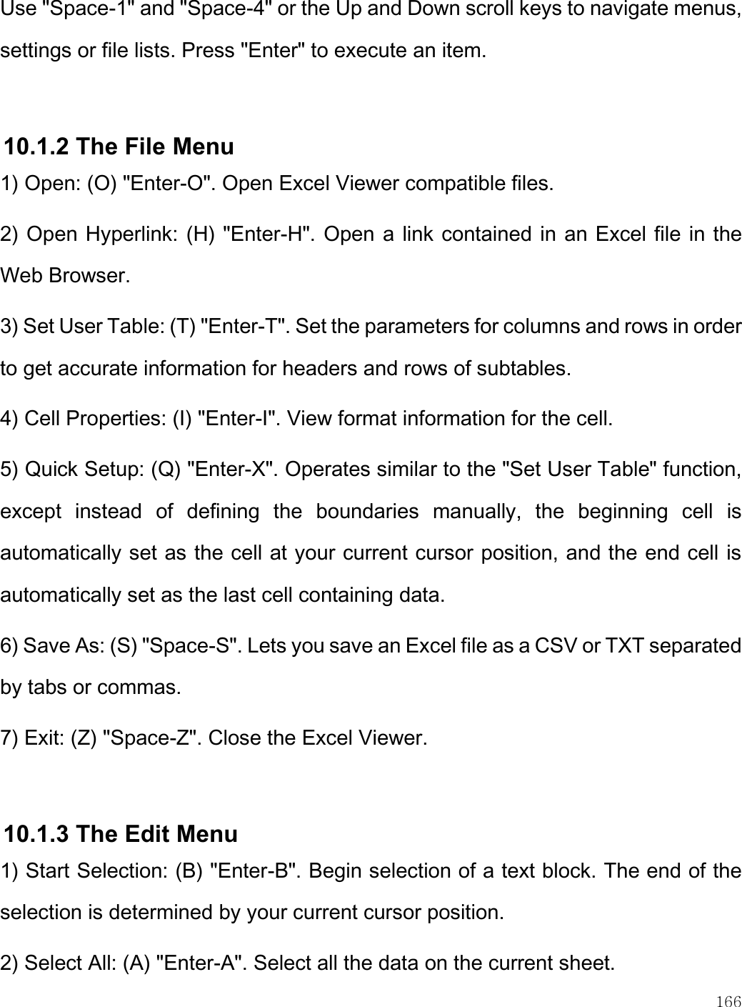    166  Use &quot;Space-1&quot; and &quot;Space-4&quot; or the Up and Down scroll keys to navigate menus, settings or file lists. Press &quot;Enter&quot; to execute an item.  10.1.2 The File Menu 1) Open: (O) &quot;Enter-O&quot;. Open Excel Viewer compatible files. 2) Open Hyperlink: (H) &quot;Enter-H&quot;. Open a link contained in an Excel file in the Web Browser. 3) Set User Table: (T) &quot;Enter-T&quot;. Set the parameters for columns and rows in order to get accurate information for headers and rows of subtables. 4) Cell Properties: (I) &quot;Enter-I&quot;. View format information for the cell.  5) Quick Setup: (Q) &quot;Enter-X&quot;. Operates similar to the &quot;Set User Table&quot; function, except  instead  of  defining  the  boundaries  manually,  the  beginning  cell  is automatically set as the cell at your current cursor position, and the end cell is automatically set as the last cell containing data. 6) Save As: (S) &quot;Space-S&quot;. Lets you save an Excel file as a CSV or TXT separated by tabs or commas. 7) Exit: (Z) &quot;Space-Z&quot;. Close the Excel Viewer.  10.1.3 The Edit Menu 1) Start Selection: (B) &quot;Enter-B&quot;. Begin selection of a text block. The end of the selection is determined by your current cursor position. 2) Select All: (A) &quot;Enter-A&quot;. Select all the data on the current sheet. 