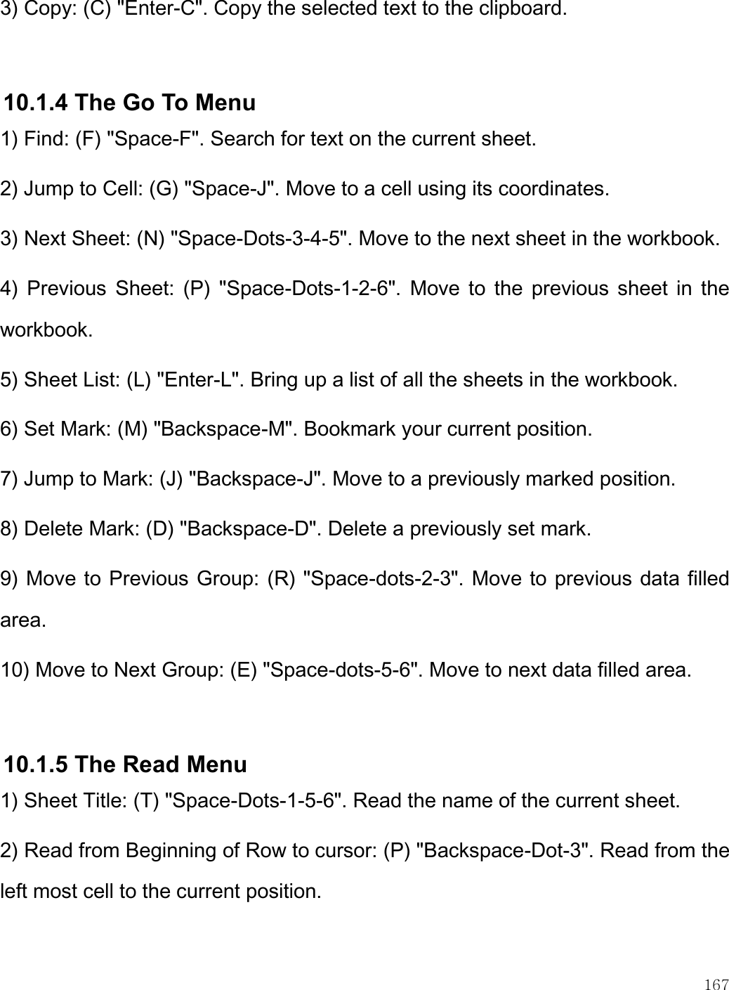    167  3) Copy: (C) &quot;Enter-C&quot;. Copy the selected text to the clipboard.  10.1.4 The Go To Menu 1) Find: (F) &quot;Space-F&quot;. Search for text on the current sheet. 2) Jump to Cell: (G) &quot;Space-J&quot;. Move to a cell using its coordinates. 3) Next Sheet: (N) &quot;Space-Dots-3-4-5&quot;. Move to the next sheet in the workbook. 4)  Previous  Sheet:  (P)  &quot;Space-Dots-1-2-6&quot;.  Move to  the  previous sheet  in  the workbook. 5) Sheet List: (L) &quot;Enter-L&quot;. Bring up a list of all the sheets in the workbook. 6) Set Mark: (M) &quot;Backspace-M&quot;. Bookmark your current position. 7) Jump to Mark: (J) &quot;Backspace-J&quot;. Move to a previously marked position. 8) Delete Mark: (D) &quot;Backspace-D&quot;. Delete a previously set mark. 9) Move to Previous Group: (R) &quot;Space-dots-2-3&quot;. Move to previous data filled area. 10) Move to Next Group: (E) &quot;Space-dots-5-6&quot;. Move to next data filled area.  10.1.5 The Read Menu 1) Sheet Title: (T) &quot;Space-Dots-1-5-6&quot;. Read the name of the current sheet. 2) Read from Beginning of Row to cursor: (P) &quot;Backspace-Dot-3&quot;. Read from the left most cell to the current position. 