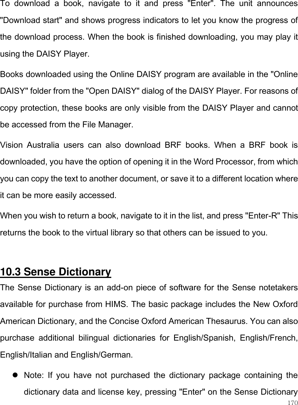    170  To  download  a  book,  navigate  to  it  and  press  &quot;Enter&quot;.  The  unit  announces &quot;Download start&quot; and shows progress indicators to let you know the progress of the download process. When the book is finished downloading, you may play it using the DAISY Player.  Books downloaded using the Online DAISY program are available in the &quot;Online DAISY&quot; folder from the &quot;Open DAISY&quot; dialog of the DAISY Player. For reasons of copy protection, these books are only visible from the DAISY Player and cannot be accessed from the File Manager. Vision  Australia  users  can  also  download  BRF  books.  When  a  BRF  book  is downloaded, you have the option of opening it in the Word Processor, from which you can copy the text to another document, or save it to a different location where it can be more easily accessed. When you wish to return a book, navigate to it in the list, and press &quot;Enter-R&quot; This returns the book to the virtual library so that others can be issued to you.  10.3 Sense Dictionary The Sense Dictionary is an add-on piece of software for the Sense notetakers available for purchase from HIMS. The basic package includes the New Oxford American Dictionary, and the Concise Oxford American Thesaurus. You can also purchase  additional  bilingual  dictionaries  for  English/Spanish,  English/French, English/Italian and English/German.   Note:  If  you  have  not  purchased  the  dictionary  package  containing  the dictionary data and license key, pressing &quot;Enter&quot; on the Sense Dictionary 