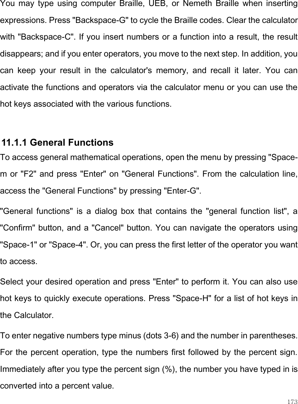    173  You  may  type  using  computer  Braille,  UEB,  or  Nemeth  Braille  when  inserting expressions. Press &quot;Backspace-G&quot; to cycle the Braille codes. Clear the calculator with &quot;Backspace-C&quot;. If you insert numbers or a function into a result, the result disappears; and if you enter operators, you move to the next step. In addition, you can  keep  your  result  in  the  calculator&apos;s  memory,  and  recall  it  later.  You  can activate the functions and operators via the calculator menu or you can use the hot keys associated with the various functions.   11.1.1 General Functions To access general mathematical operations, open the menu by pressing &quot;Space-m or &quot;F2&quot; and press &quot;Enter&quot; on &quot;General Functions&quot;. From the calculation line, access the &quot;General Functions&quot; by pressing &quot;Enter-G&quot;.  &quot;General  functions&quot;  is  a  dialog  box  that  contains  the  &quot;general  function  list&quot;,  a &quot;Confirm&quot; button, and a &quot;Cancel&quot; button. You can navigate the operators using &quot;Space-1&quot; or &quot;Space-4&quot;. Or, you can press the first letter of the operator you want to access.  Select your desired operation and press &quot;Enter&quot; to perform it. You can also use hot keys to quickly execute operations. Press &quot;Space-H&quot; for a list of hot keys in the Calculator.  To enter negative numbers type minus (dots 3-6) and the number in parentheses. For the percent operation, type the numbers first followed by the percent sign. Immediately after you type the percent sign (%), the number you have typed in is converted into a percent value.  