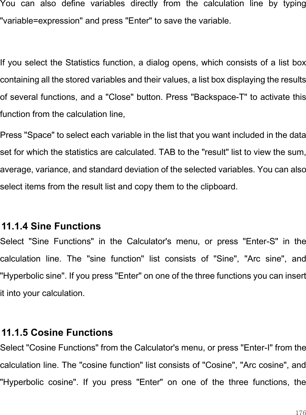    176  You  can  also  define  variables  directly  from  the  calculation  line  by  typing &quot;variable=expression&quot; and press &quot;Enter&quot; to save the variable.   If you select the Statistics function, a dialog opens, which consists of a list box containing all the stored variables and their values, a list box displaying the results of several functions, and a &quot;Close&quot; button. Press &quot;Backspace-T&quot; to activate this function from the calculation line,  Press &quot;Space&quot; to select each variable in the list that you want included in the data set for which the statistics are calculated. TAB to the &quot;result&quot; list to view the sum, average, variance, and standard deviation of the selected variables. You can also select items from the result list and copy them to the clipboard.   11.1.4 Sine Functions Select  &quot;Sine  Functions&quot;  in  the  Calculator&apos;s  menu,  or  press  &quot;Enter-S&quot;  in  the calculation  line.  The  &quot;sine  function&quot;  list  consists  of  &quot;Sine&quot;,  &quot;Arc  sine&quot;,  and &quot;Hyperbolic sine&quot;. If you press &quot;Enter&quot; on one of the three functions you can insert it into your calculation.   11.1.5 Cosine Functions Select &quot;Cosine Functions&quot; from the Calculator&apos;s menu, or press &quot;Enter-I&quot; from the calculation line. The &quot;cosine function&quot; list consists of &quot;Cosine&quot;, &quot;Arc cosine&quot;, and &quot;Hyperbolic  cosine&quot;.  If  you  press  &quot;Enter&quot;  on  one  of  the  three  functions,  the 