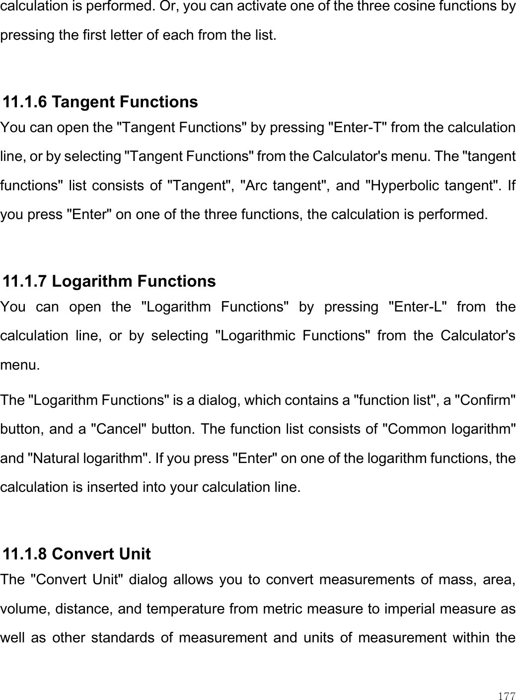    177  calculation is performed. Or, you can activate one of the three cosine functions by pressing the first letter of each from the list.  11.1.6 Tangent Functions You can open the &quot;Tangent Functions&quot; by pressing &quot;Enter-T&quot; from the calculation line, or by selecting &quot;Tangent Functions&quot; from the Calculator&apos;s menu. The &quot;tangent functions&quot; list consists of &quot;Tangent&quot;, &quot;Arc tangent&quot;, and &quot;Hyperbolic tangent&quot;. If you press &quot;Enter&quot; on one of the three functions, the calculation is performed.   11.1.7 Logarithm Functions You  can  open  the  &quot;Logarithm  Functions&quot;  by  pressing  &quot;Enter-L&quot;  from  the calculation  line,  or  by  selecting  &quot;Logarithmic  Functions&quot;  from  the  Calculator&apos;s menu. The &quot;Logarithm Functions&quot; is a dialog, which contains a &quot;function list&quot;, a &quot;Confirm&quot; button, and a &quot;Cancel&quot; button. The function list consists of &quot;Common logarithm&quot; and &quot;Natural logarithm&quot;. If you press &quot;Enter&quot; on one of the logarithm functions, the calculation is inserted into your calculation line.   11.1.8 Convert Unit  The &quot;Convert Unit&quot; dialog allows you to convert measurements of mass, area, volume, distance, and temperature from metric measure to imperial measure as well as  other standards  of  measurement and units of measurement within the 