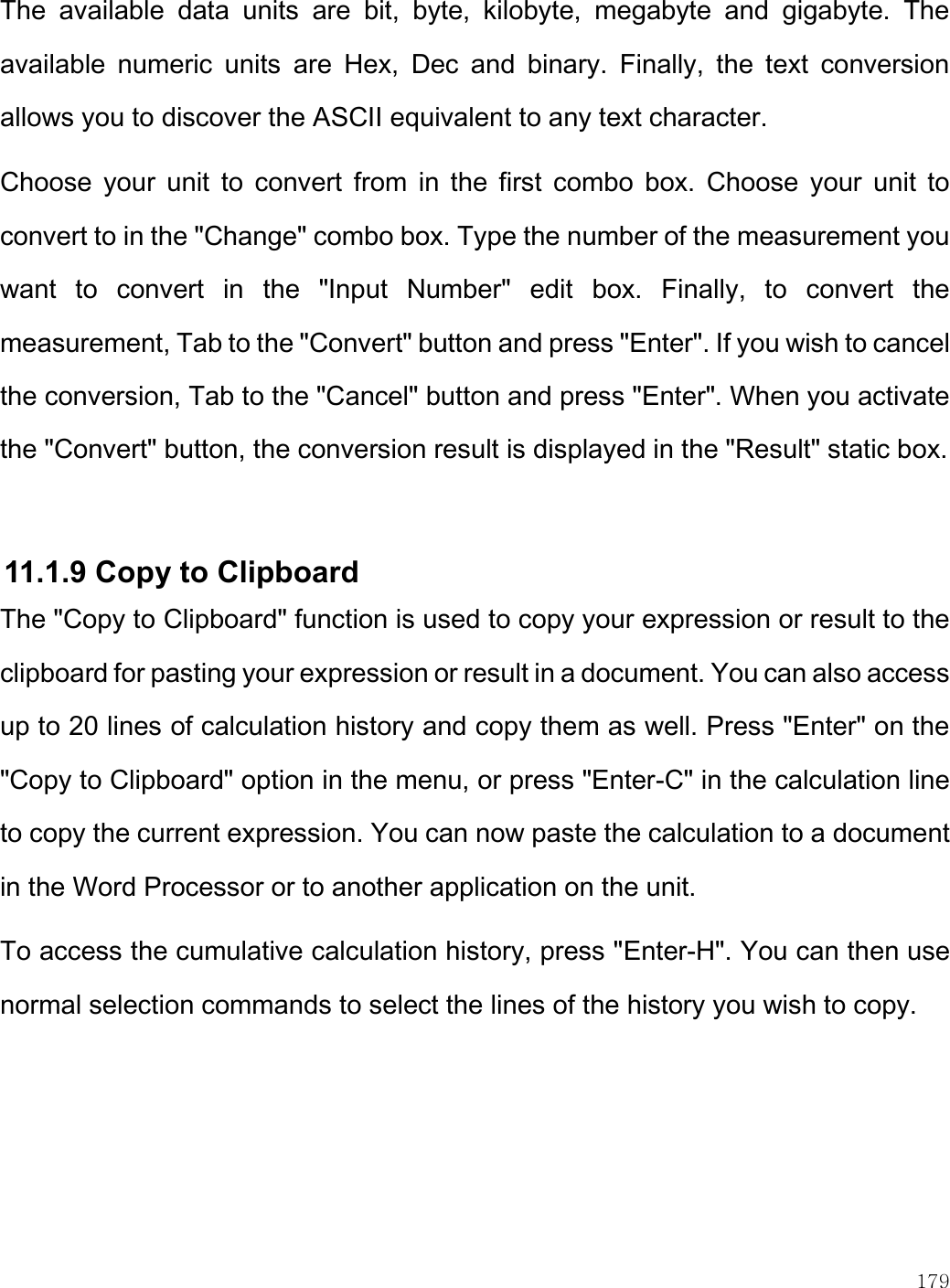    179  The  available  data  units  are  bit,  byte,  kilobyte,  megabyte  and  gigabyte.  The available  numeric  units  are  Hex,  Dec  and  binary.  Finally,  the  text  conversion allows you to discover the ASCII equivalent to any text character. Choose  your  unit  to  convert  from  in  the  first  combo  box.  Choose your  unit to convert to in the &quot;Change&quot; combo box. Type the number of the measurement you want  to  convert  in  the  &quot;Input  Number&quot;  edit  box.  Finally,  to  convert  the measurement, Tab to the &quot;Convert&quot; button and press &quot;Enter&quot;. If you wish to cancel the conversion, Tab to the &quot;Cancel&quot; button and press &quot;Enter&quot;. When you activate the &quot;Convert&quot; button, the conversion result is displayed in the &quot;Result&quot; static box.   11.1.9 Copy to Clipboard The &quot;Copy to Clipboard&quot; function is used to copy your expression or result to the clipboard for pasting your expression or result in a document. You can also access up to 20 lines of calculation history and copy them as well. Press &quot;Enter&quot; on the &quot;Copy to Clipboard&quot; option in the menu, or press &quot;Enter-C&quot; in the calculation line to copy the current expression. You can now paste the calculation to a document in the Word Processor or to another application on the unit.  To access the cumulative calculation history, press &quot;Enter-H&quot;. You can then use normal selection commands to select the lines of the history you wish to copy.  