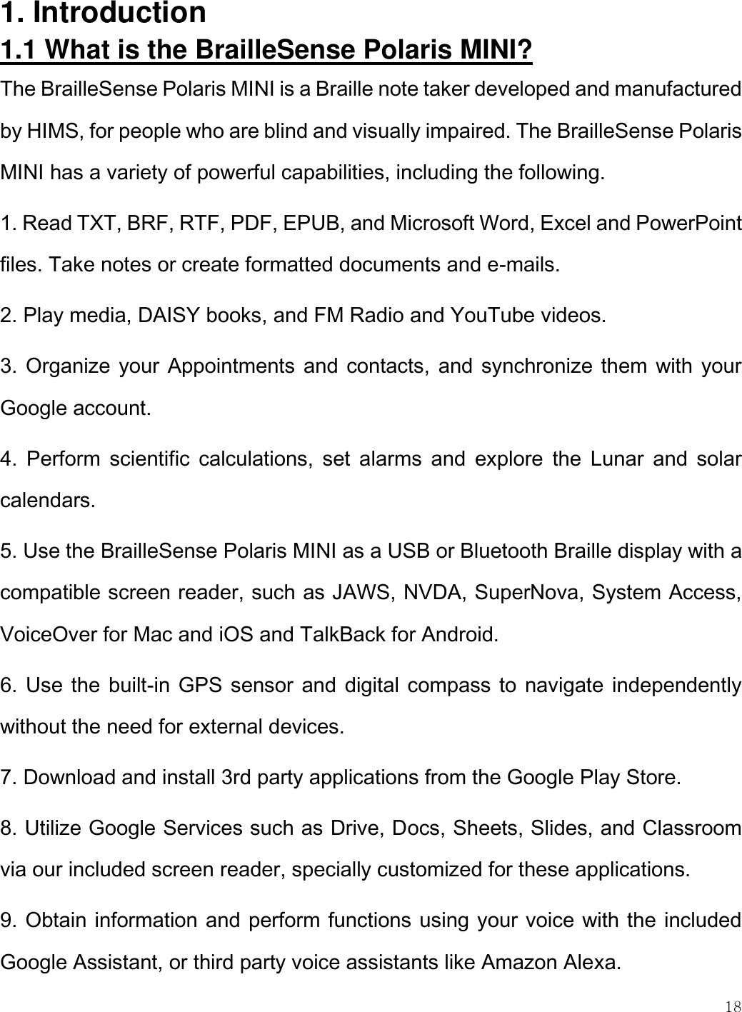    18  1. Introduction 1.1 What is the BrailleSense Polaris MINI? The BrailleSense Polaris MINI is a Braille note taker developed and manufactured by HIMS, for people who are blind and visually impaired. The BrailleSense Polaris MINI has a variety of powerful capabilities, including the following. 1. Read TXT, BRF, RTF, PDF, EPUB, and Microsoft Word, Excel and PowerPoint files. Take notes or create formatted documents and e-mails. 2. Play media, DAISY books, and FM Radio and YouTube videos. 3. Organize your Appointments and contacts, and synchronize them  with your Google account.  4.  Perform  scientific  calculations,  set  alarms  and  explore  the  Lunar  and  solar calendars. 5. Use the BrailleSense Polaris MINI as a USB or Bluetooth Braille display with a compatible screen reader, such as JAWS, NVDA, SuperNova, System Access, VoiceOver for Mac and iOS and TalkBack for Android. 6. Use the built-in GPS sensor and digital compass to  navigate independently without the need for external devices.  7. Download and install 3rd party applications from the Google Play Store. 8. Utilize Google Services such as Drive, Docs, Sheets, Slides, and Classroom via our included screen reader, specially customized for these applications. 9. Obtain information and perform functions using your voice with the included Google Assistant, or third party voice assistants like Amazon Alexa. 