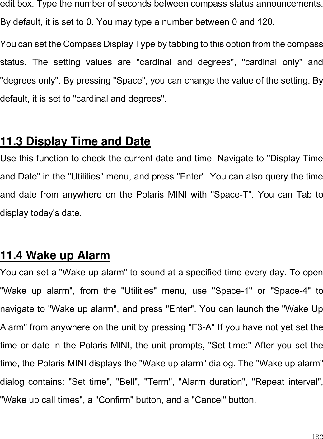    182  edit box. Type the number of seconds between compass status announcements. By default, it is set to 0. You may type a number between 0 and 120. You can set the Compass Display Type by tabbing to this option from the compass status.  The  setting  values  are  &quot;cardinal  and  degrees&quot;,  &quot;cardinal  only&quot;  and &quot;degrees only&quot;. By pressing &quot;Space&quot;, you can change the value of the setting. By default, it is set to &quot;cardinal and degrees&quot;.  11.3 Display Time and Date Use this function to check the current date and time. Navigate to &quot;Display Time and Date&quot; in the &quot;Utilities&quot; menu, and press &quot;Enter&quot;. You can also query the time and  date from anywhere on  the  Polaris  MINI  with  &quot;Space-T&quot;. You can  Tab  to display today&apos;s date.   11.4 Wake up Alarm You can set a &quot;Wake up alarm&quot; to sound at a specified time every day. To open &quot;Wake  up  alarm&quot;,  from  the  &quot;Utilities&quot;  menu,  use  &quot;Space-1&quot;  or  &quot;Space-4&quot;  to navigate to &quot;Wake up alarm&quot;, and press &quot;Enter&quot;. You can launch the &quot;Wake Up Alarm&quot; from anywhere on the unit by pressing &quot;F3-A&quot; If you have not yet set the time or date in the Polaris MINI, the unit prompts, &quot;Set time:&quot; After you set the time, the Polaris MINI displays the &quot;Wake up alarm&quot; dialog. The &quot;Wake up alarm&quot; dialog  contains:  &quot;Set  time&quot;,  &quot;Bell&quot;,  &quot;Term&quot;,  &quot;Alarm  duration&quot;,  &quot;Repeat  interval&quot;, &quot;Wake up call times&quot;, a &quot;Confirm&quot; button, and a &quot;Cancel&quot; button.  
