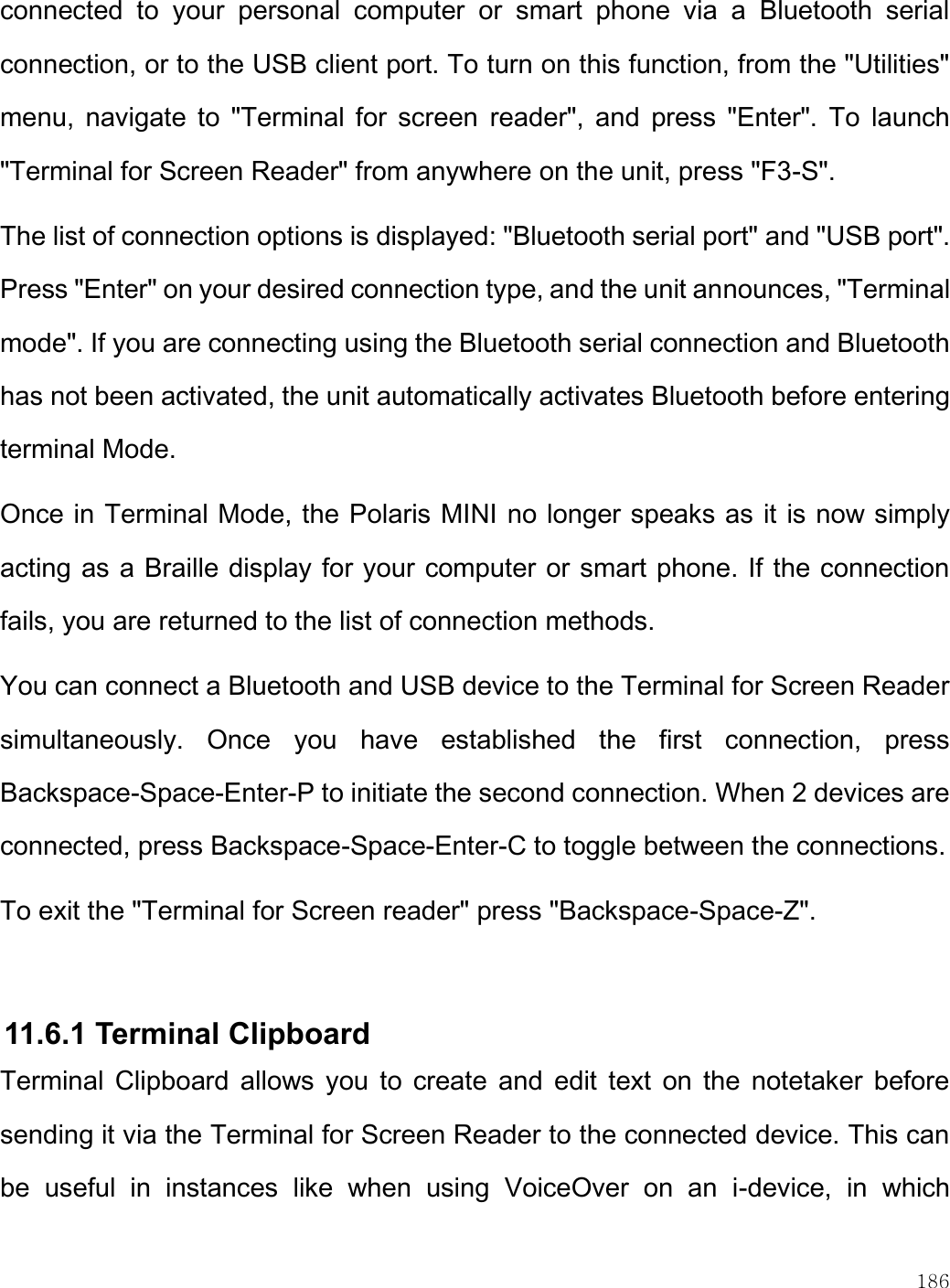    186  connected  to  your  personal  computer  or  smart  phone  via  a  Bluetooth  serial connection, or to the USB client port. To turn on this function, from the &quot;Utilities&quot; menu,  navigate  to  &quot;Terminal for  screen  reader&quot;,  and  press  &quot;Enter&quot;.  To  launch &quot;Terminal for Screen Reader&quot; from anywhere on the unit, press &quot;F3-S&quot;.  The list of connection options is displayed: &quot;Bluetooth serial port&quot; and &quot;USB port&quot;. Press &quot;Enter&quot; on your desired connection type, and the unit announces, &quot;Terminal mode&quot;. If you are connecting using the Bluetooth serial connection and Bluetooth has not been activated, the unit automatically activates Bluetooth before entering terminal Mode. Once in Terminal Mode, the Polaris MINI no longer speaks as it is now simply acting as a Braille display for your computer or smart phone. If the connection fails, you are returned to the list of connection methods. You can connect a Bluetooth and USB device to the Terminal for Screen Reader simultaneously.  Once  you  have  established  the  first  connection,  press Backspace-Space-Enter-P to initiate the second connection. When 2 devices are connected, press Backspace-Space-Enter-C to toggle between the connections. To exit the &quot;Terminal for Screen reader&quot; press &quot;Backspace-Space-Z&quot;.   11.6.1 Terminal Clipboard Terminal  Clipboard allows  you  to  create  and edit text  on  the  notetaker before sending it via the Terminal for Screen Reader to the connected device. This can be  useful  in  instances  like  when  using  VoiceOver  on  an  i-device,  in  which 