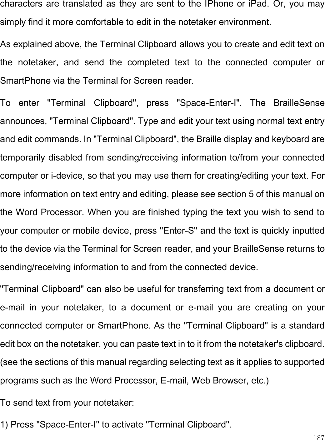    187  characters are translated as they are sent to the IPhone or iPad. Or, you may simply find it more comfortable to edit in the notetaker environment. As explained above, the Terminal Clipboard allows you to create and edit text on the  notetaker,  and  send  the  completed  text  to  the  connected  computer  or SmartPhone via the Terminal for Screen reader. To  enter  &quot;Terminal  Clipboard&quot;,  press  &quot;Space-Enter-I&quot;.  The  BrailleSense announces, &quot;Terminal Clipboard&quot;. Type and edit your text using normal text entry and edit commands. In &quot;Terminal Clipboard&quot;, the Braille display and keyboard are temporarily disabled from sending/receiving information to/from your connected computer or i-device, so that you may use them for creating/editing your text. For more information on text entry and editing, please see section 5 of this manual on the Word Processor. When you are finished typing the text you wish to send to your computer or mobile device, press &quot;Enter-S&quot; and the text is quickly inputted to the device via the Terminal for Screen reader, and your BrailleSense returns to sending/receiving information to and from the connected device. &quot;Terminal Clipboard&quot; can also be useful for transferring text from a document or e-mail  in  your  notetaker,  to  a  document  or  e-mail  you  are  creating  on  your connected computer or SmartPhone. As the &quot;Terminal Clipboard&quot; is a standard edit box on the notetaker, you can paste text in to it from the notetaker&apos;s clipboard. (see the sections of this manual regarding selecting text as it applies to supported programs such as the Word Processor, E-mail, Web Browser, etc.) To send text from your notetaker:  1) Press &quot;Space-Enter-I&quot; to activate &quot;Terminal Clipboard&quot;. 