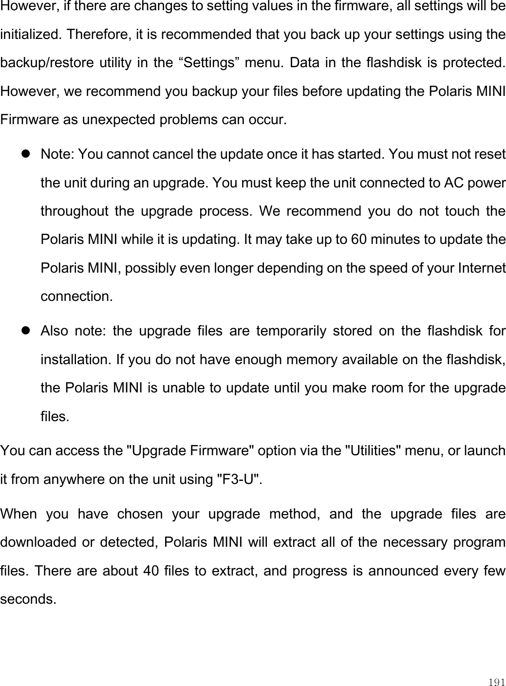    191  However, if there are changes to setting values in the firmware, all settings will be initialized. Therefore, it is recommended that you back up your settings using the backup/restore utility in the “Settings” menu. Data in the flashdisk is protected. However, we recommend you backup your files before updating the Polaris MINI Firmware as unexpected problems can occur.  Note: You cannot cancel the update once it has started. You must not reset the unit during an upgrade. You must keep the unit connected to AC power throughout  the  upgrade  process.  We  recommend  you  do  not  touch  the Polaris MINI while it is updating. It may take up to 60 minutes to update the Polaris MINI, possibly even longer depending on the speed of your Internet connection.   Also  note:  the  upgrade  files  are  temporarily  stored  on  the  flashdisk  for installation. If you do not have enough memory available on the flashdisk, the Polaris MINI is unable to update until you make room for the upgrade files. You can access the &quot;Upgrade Firmware&quot; option via the &quot;Utilities&quot; menu, or launch it from anywhere on the unit using &quot;F3-U&quot;.  When  you  have  chosen  your  upgrade  method,  and  the  upgrade  files  are downloaded or detected, Polaris MINI will extract all of the necessary program files. There are about 40 files to extract, and progress is announced every few seconds. 