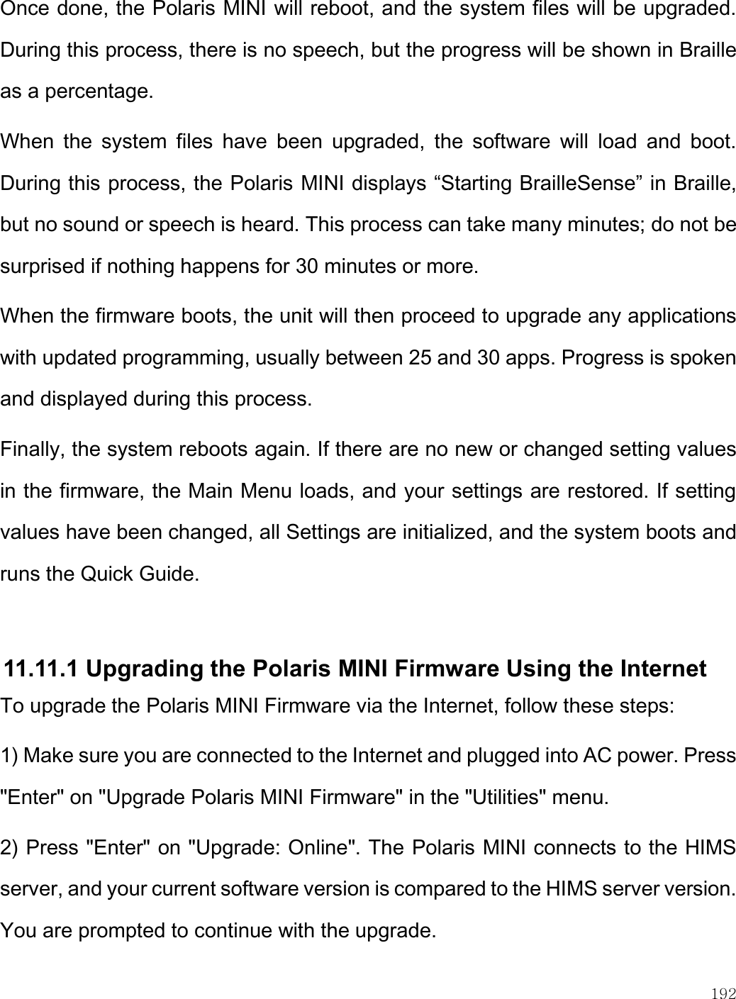    192  Once done, the Polaris MINI will reboot, and the system files will be upgraded. During this process, there is no speech, but the progress will be shown in Braille as a percentage. When  the  system  files  have  been  upgraded,  the  software  will  load  and  boot. During this process, the Polaris MINI displays “Starting BrailleSense” in Braille, but no sound or speech is heard. This process can take many minutes; do not be surprised if nothing happens for 30 minutes or more. When the firmware boots, the unit will then proceed to upgrade any applications with updated programming, usually between 25 and 30 apps. Progress is spoken and displayed during this process. Finally, the system reboots again. If there are no new or changed setting values in the firmware, the Main Menu loads, and your settings are restored. If setting values have been changed, all Settings are initialized, and the system boots and runs the Quick Guide.  11.11.1 Upgrading the Polaris MINI Firmware Using the Internet To upgrade the Polaris MINI Firmware via the Internet, follow these steps: 1) Make sure you are connected to the Internet and plugged into AC power. Press &quot;Enter&quot; on &quot;Upgrade Polaris MINI Firmware&quot; in the &quot;Utilities&quot; menu.  2) Press &quot;Enter&quot; on &quot;Upgrade: Online&quot;. The Polaris MINI connects to the HIMS server, and your current software version is compared to the HIMS server version. You are prompted to continue with the upgrade. 