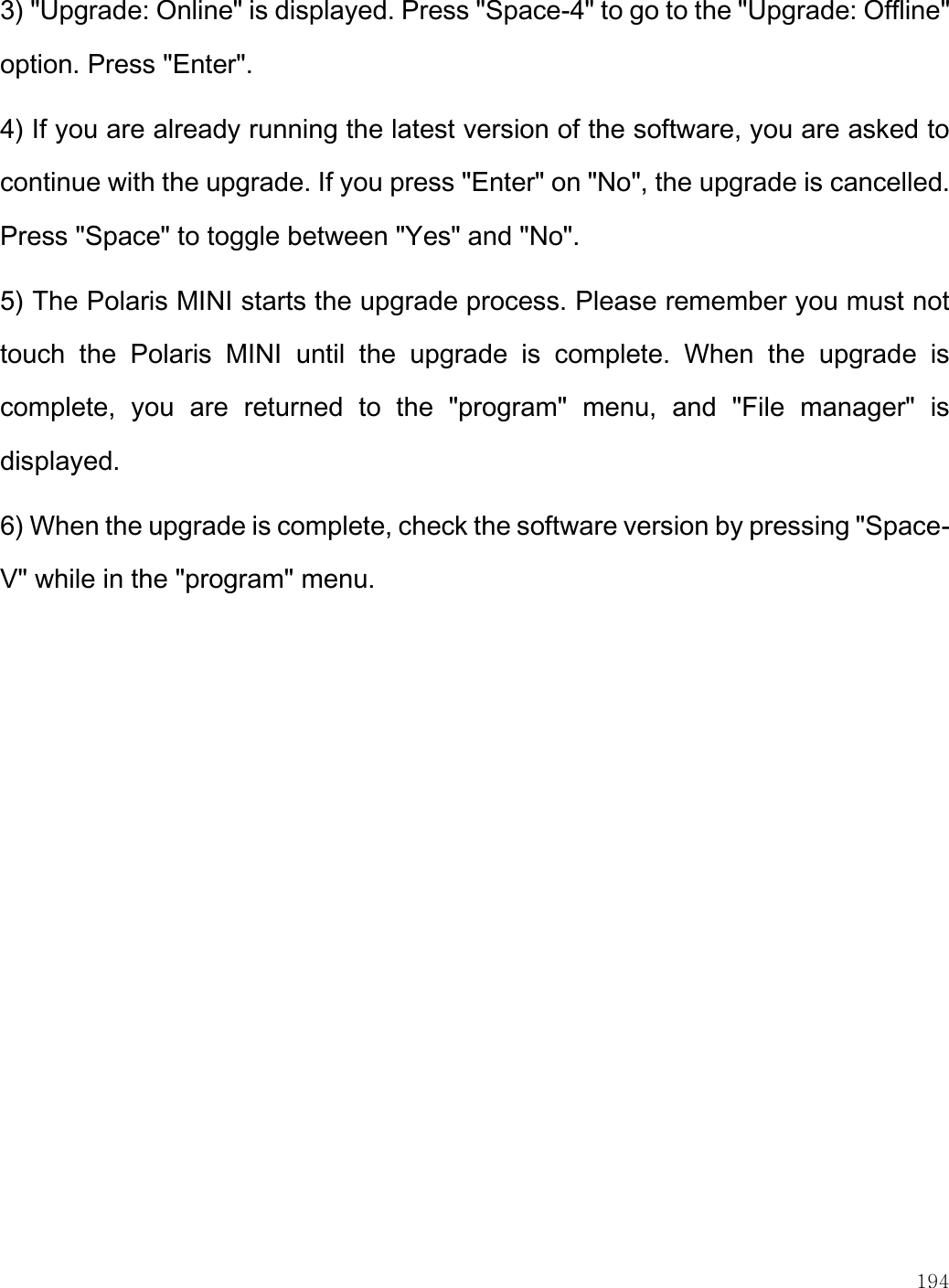    194  3) &quot;Upgrade: Online&quot; is displayed. Press &quot;Space-4&quot; to go to the &quot;Upgrade: Offline&quot; option. Press &quot;Enter&quot;.  4) If you are already running the latest version of the software, you are asked to continue with the upgrade. If you press &quot;Enter&quot; on &quot;No&quot;, the upgrade is cancelled. Press &quot;Space&quot; to toggle between &quot;Yes&quot; and &quot;No&quot;.  5) The Polaris MINI starts the upgrade process. Please remember you must not touch  the  Polaris  MINI  until  the  upgrade  is  complete.  When  the  upgrade  is complete,  you  are  returned  to  the  &quot;program&quot;  menu,  and  &quot;File  manager&quot;  is displayed. 6) When the upgrade is complete, check the software version by pressing &quot;Space-V&quot; while in the &quot;program&quot; menu.  