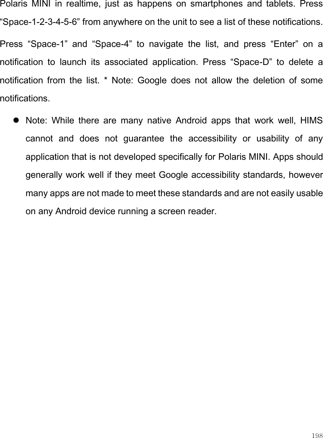    198  Polaris  MINI  in  realtime,  just  as  happens  on  smartphones  and  tablets.  Press “Space-1-2-3-4-5-6” from anywhere on the unit to see a list of these notifications. Press  “Space-1”  and  “Space-4”  to  navigate  the  list,  and  press  “Enter”  on  a notification  to  launch  its  associated  application.  Press  “Space-D”  to  delete  a notification  from  the  list.  *  Note:  Google  does  not  allow  the  deletion  of  some notifications.   Note:  While  there  are  many  native  Android  apps  that  work  well,  HIMS cannot  and  does  not  guarantee  the  accessibility  or  usability  of  any application that is not developed specifically for Polaris MINI. Apps should generally work well if they meet Google accessibility standards, however many apps are not made to meet these standards and are not easily usable on any Android device running a screen reader.   