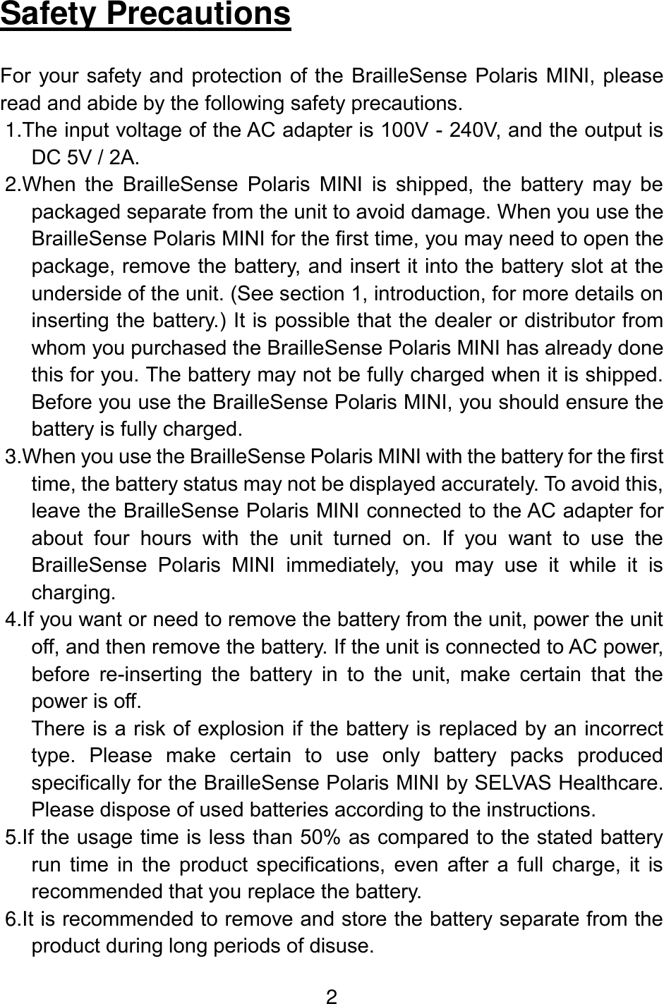 2  Safety Precautions  For your safety and protection of the BrailleSense Polaris MINI, please read and abide by the following safety precautions. 1.The input voltage of the AC adapter is 100V - 240V, and the output is DC 5V / 2A. 2.When  the  BrailleSense  Polaris  MINI  is  shipped,  the  battery  may  be packaged separate from the unit to avoid damage. When you use the BrailleSense Polaris MINI for the first time, you may need to open the package, remove the battery, and insert it into the battery slot at the underside of the unit. (See section 1, introduction, for more details on inserting the battery.) It is possible that the dealer or distributor from whom you purchased the BrailleSense Polaris MINI has already done this for you. The battery may not be fully charged when it is shipped. Before you use the BrailleSense Polaris MINI, you should ensure the battery is fully charged.  3.When you use the BrailleSense Polaris MINI with the battery for the first time, the battery status may not be displayed accurately. To avoid this, leave the BrailleSense Polaris MINI connected to the AC adapter for about  four  hours  with  the  unit  turned  on.  If  you  want  to  use  the BrailleSense  Polaris  MINI  immediately,  you  may  use  it  while  it  is charging. 4.If you want or need to remove the battery from the unit, power the unit off, and then remove the battery. If the unit is connected to AC power, before  re-inserting  the  battery  in  to  the  unit,  make  certain  that  the power is off. There is a risk of explosion if the battery is replaced by an incorrect type.  Please  make  certain  to  use  only  battery  packs  produced specifically for the BrailleSense Polaris MINI by SELVAS Healthcare. Please dispose of used batteries according to the instructions. 5.If the usage time is less than 50% as compared to the stated battery run  time  in  the  product  specifications,  even  after  a  full  charge,  it  is recommended that you replace the battery. 6.It is recommended to remove and store the battery separate from the product during long periods of disuse. 