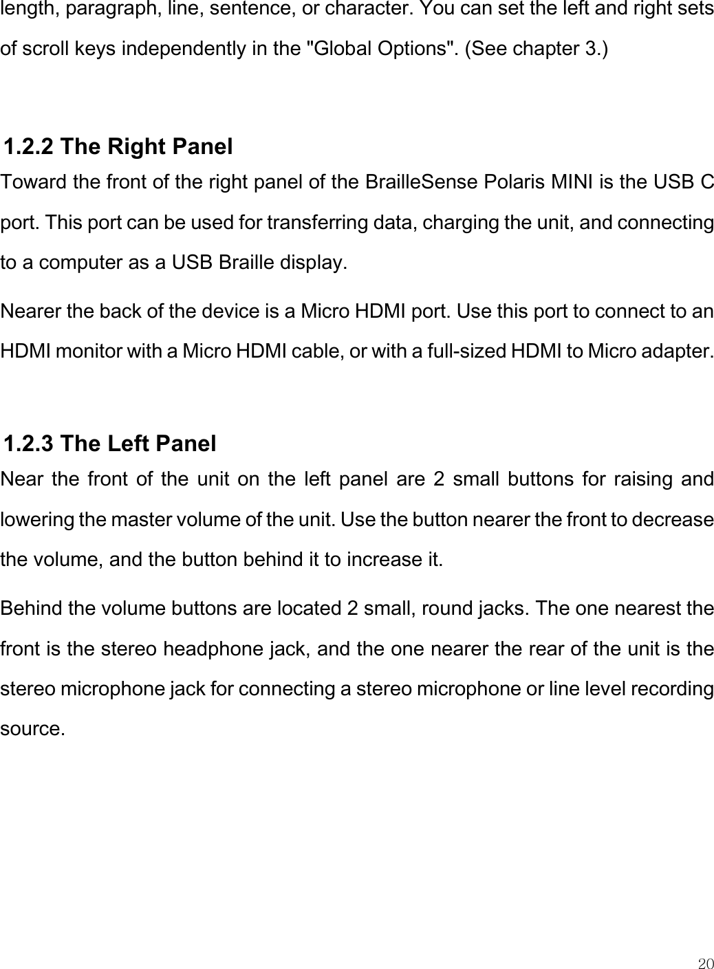    20  length, paragraph, line, sentence, or character. You can set the left and right sets of scroll keys independently in the &quot;Global Options&quot;. (See chapter 3.)   1.2.2 The Right Panel Toward the front of the right panel of the BrailleSense Polaris MINI is the USB C port. This port can be used for transferring data, charging the unit, and connecting to a computer as a USB Braille display.  Nearer the back of the device is a Micro HDMI port. Use this port to connect to an HDMI monitor with a Micro HDMI cable, or with a full-sized HDMI to Micro adapter.   1.2.3 The Left Panel Near the front of the unit on the left panel  are 2 small buttons for raising and lowering the master volume of the unit. Use the button nearer the front to decrease the volume, and the button behind it to increase it. Behind the volume buttons are located 2 small, round jacks. The one nearest the front is the stereo headphone jack, and the one nearer the rear of the unit is the stereo microphone jack for connecting a stereo microphone or line level recording source.   