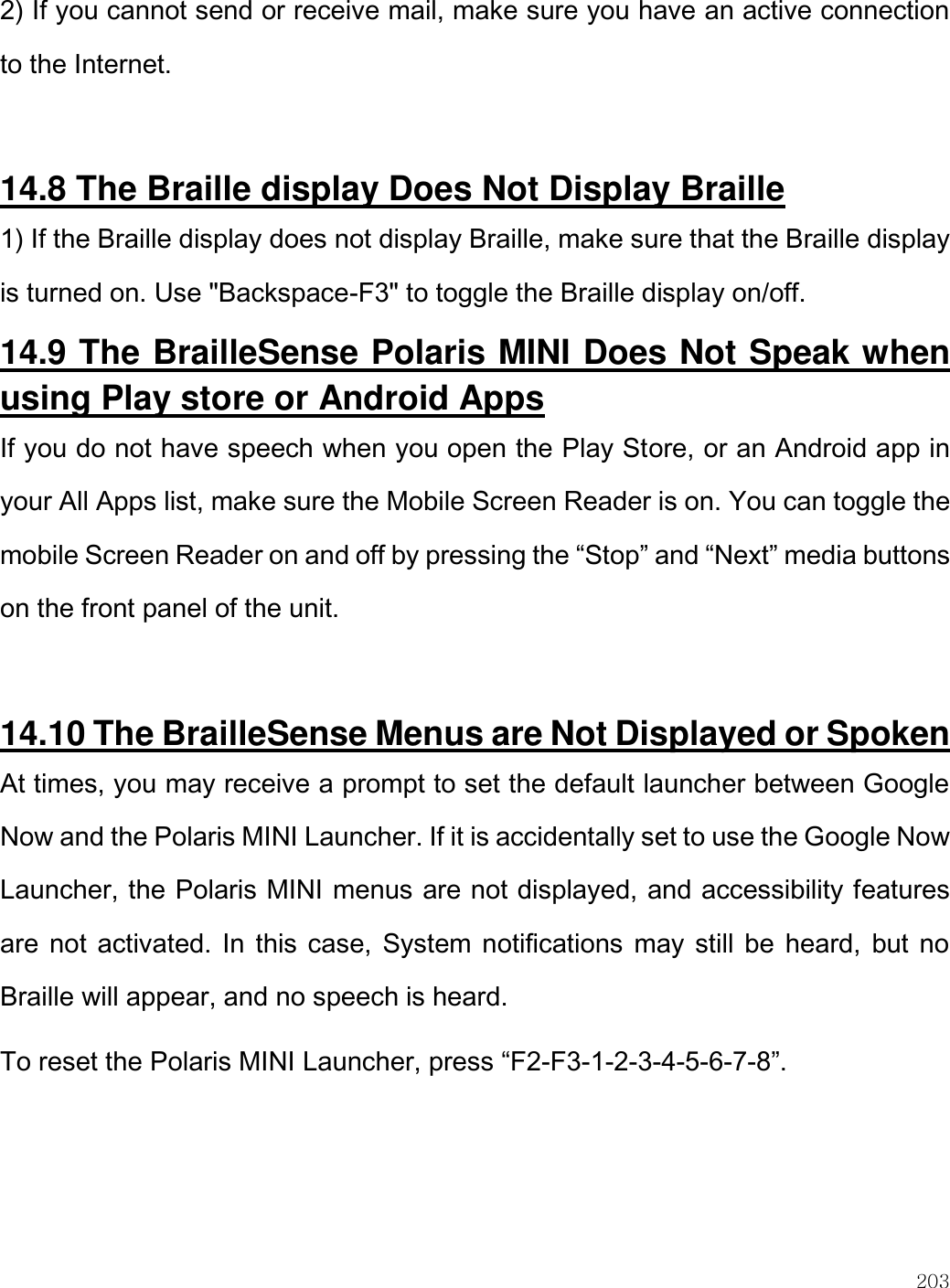    203  2) If you cannot send or receive mail, make sure you have an active connection to the Internet.  14.8 The Braille display Does Not Display Braille 1) If the Braille display does not display Braille, make sure that the Braille display is turned on. Use &quot;Backspace-F3&quot; to toggle the Braille display on/off. 14.9 The BrailleSense Polaris MINI Does Not Speak when using Play store or Android Apps If you do not have speech when you open the Play Store, or an Android app in your All Apps list, make sure the Mobile Screen Reader is on. You can toggle the mobile Screen Reader on and off by pressing the “Stop” and “Next” media buttons on the front panel of the unit.   14.10 The BrailleSense Menus are Not Displayed or Spoken At times, you may receive a prompt to set the default launcher between Google Now and the Polaris MINI Launcher. If it is accidentally set to use the Google Now Launcher, the Polaris MINI menus are not displayed, and accessibility features are not activated. In this case, System notifications may still be heard, but no Braille will appear, and no speech is heard. To reset the Polaris MINI Launcher, press “F2-F3-1-2-3-4-5-6-7-8”.   