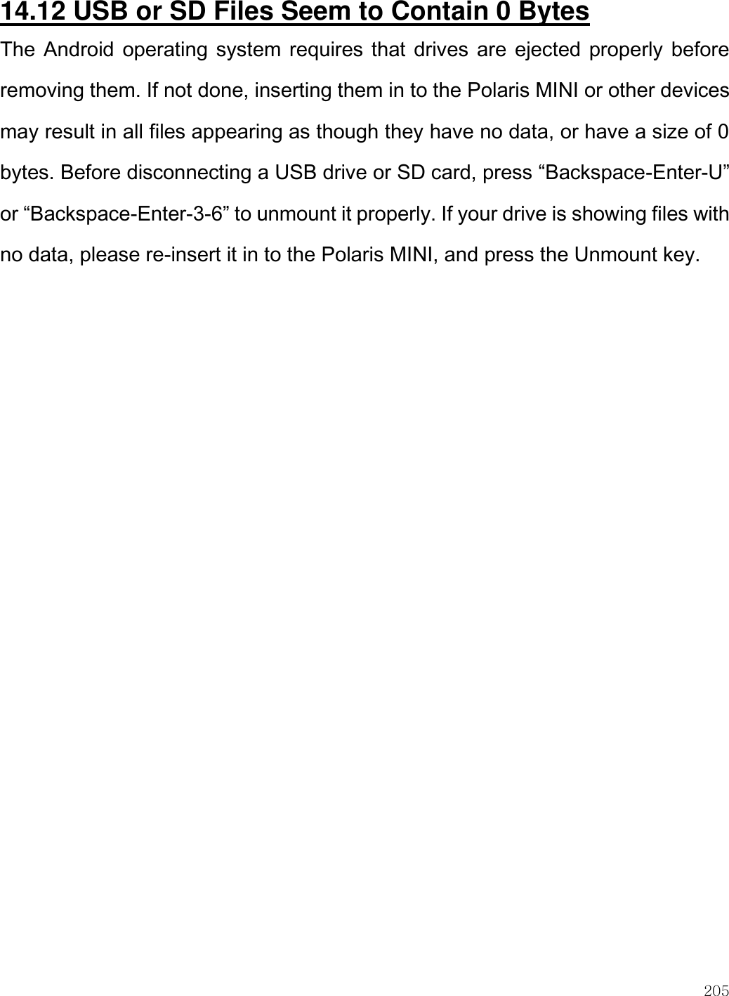    205  14.12 USB or SD Files Seem to Contain 0 Bytes The Android operating system requires that drives  are ejected properly before removing them. If not done, inserting them in to the Polaris MINI or other devices may result in all files appearing as though they have no data, or have a size of 0 bytes. Before disconnecting a USB drive or SD card, press “Backspace-Enter-U” or “Backspace-Enter-3-6” to unmount it properly. If your drive is showing files with no data, please re-insert it in to the Polaris MINI, and press the Unmount key.  