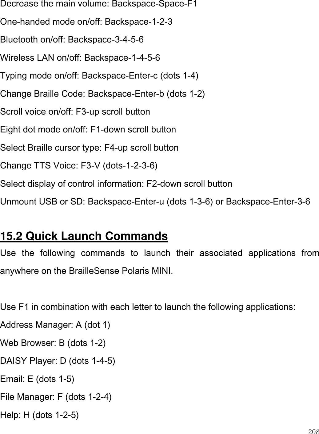    208  Decrease the main volume: Backspace-Space-F1 One-handed mode on/off: Backspace-1-2-3 Bluetooth on/off: Backspace-3-4-5-6 Wireless LAN on/off: Backspace-1-4-5-6 Typing mode on/off: Backspace-Enter-c (dots 1-4) Change Braille Code: Backspace-Enter-b (dots 1-2) Scroll voice on/off: F3-up scroll button Eight dot mode on/off: F1-down scroll button Select Braille cursor type: F4-up scroll button Change TTS Voice: F3-V (dots-1-2-3-6) Select display of control information: F2-down scroll button Unmount USB or SD: Backspace-Enter-u (dots 1-3-6) or Backspace-Enter-3-6  15.2 Quick Launch Commands Use  the  following  commands  to  launch  their  associated  applications  from anywhere on the BrailleSense Polaris MINI.  Use F1 in combination with each letter to launch the following applications: Address Manager: A (dot 1) Web Browser: B (dots 1-2) DAISY Player: D (dots 1-4-5) Email: E (dots 1-5) File Manager: F (dots 1-2-4) Help: H (dots 1-2-5) 