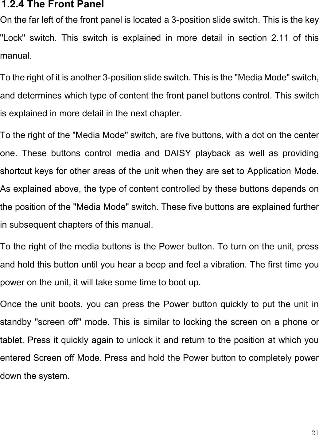    21  1.2.4 The Front Panel On the far left of the front panel is located a 3-position slide switch. This is the key &quot;Lock&quot;  switch.  This  switch  is  explained  in  more  detail  in  section  2.11  of  this manual. To the right of it is another 3-position slide switch. This is the &quot;Media Mode&quot; switch, and determines which type of content the front panel buttons control. This switch is explained in more detail in the next chapter. To the right of the &quot;Media Mode&quot; switch, are five buttons, with a dot on the center one.  These  buttons  control  media  and  DAISY  playback  as  well  as  providing shortcut keys for other areas of the unit when they are set to Application Mode. As explained above, the type of content controlled by these buttons depends on the position of the &quot;Media Mode&quot; switch. These five buttons are explained further in subsequent chapters of this manual. To the right of the media buttons is the Power button. To turn on the unit, press and hold this button until you hear a beep and feel a vibration. The first time you power on the unit, it will take some time to boot up.  Once the unit boots, you can press the Power button quickly to put the unit in standby &quot;screen off&quot; mode. This is similar to locking the screen on a phone or tablet. Press it quickly again to unlock it and return to the position at which you entered Screen off Mode. Press and hold the Power button to completely power down the system.   