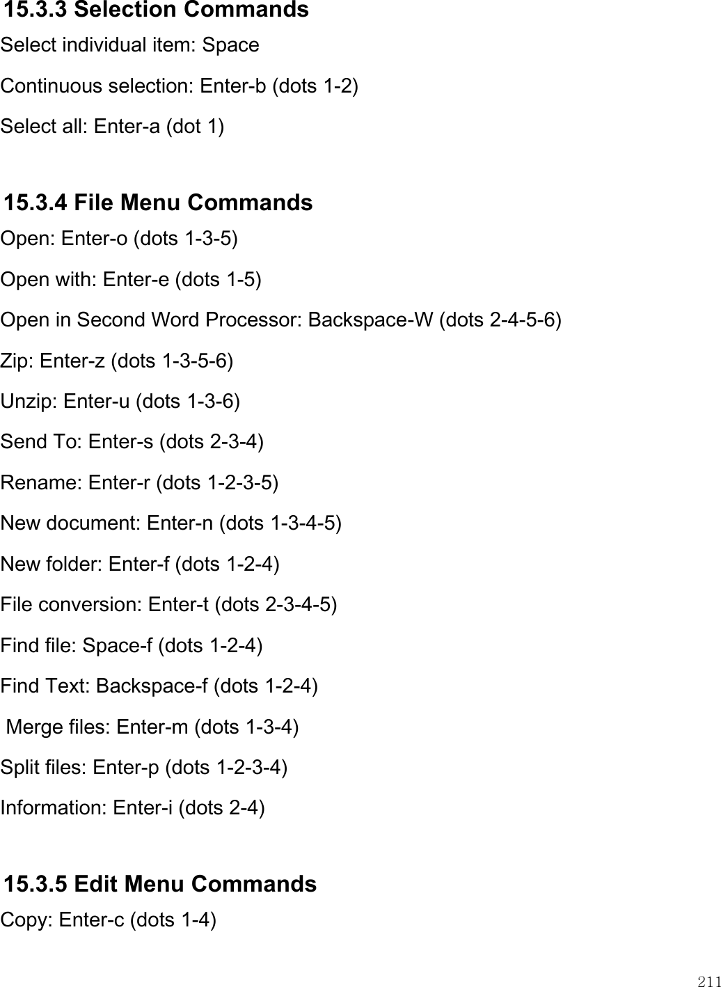    211  15.3.3 Selection Commands Select individual item: Space Continuous selection: Enter-b (dots 1-2) Select all: Enter-a (dot 1)  15.3.4 File Menu Commands Open: Enter-o (dots 1-3-5) Open with: Enter-e (dots 1-5) Open in Second Word Processor: Backspace-W (dots 2-4-5-6) Zip: Enter-z (dots 1-3-5-6) Unzip: Enter-u (dots 1-3-6) Send To: Enter-s (dots 2-3-4) Rename: Enter-r (dots 1-2-3-5) New document: Enter-n (dots 1-3-4-5) New folder: Enter-f (dots 1-2-4) File conversion: Enter-t (dots 2-3-4-5) Find file: Space-f (dots 1-2-4) Find Text: Backspace-f (dots 1-2-4)  Merge files: Enter-m (dots 1-3-4) Split files: Enter-p (dots 1-2-3-4) Information: Enter-i (dots 2-4)  15.3.5 Edit Menu Commands Copy: Enter-c (dots 1-4) 