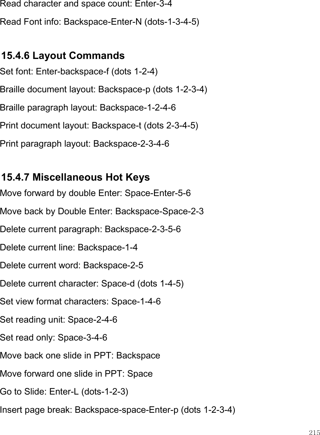    215  Read character and space count: Enter-3-4 Read Font info: Backspace-Enter-N (dots-1-3-4-5)  15.4.6 Layout Commands Set font: Enter-backspace-f (dots 1-2-4) Braille document layout: Backspace-p (dots 1-2-3-4) Braille paragraph layout: Backspace-1-2-4-6 Print document layout: Backspace-t (dots 2-3-4-5) Print paragraph layout: Backspace-2-3-4-6  15.4.7 Miscellaneous Hot Keys Move forward by double Enter: Space-Enter-5-6 Move back by Double Enter: Backspace-Space-2-3 Delete current paragraph: Backspace-2-3-5-6 Delete current line: Backspace-1-4 Delete current word: Backspace-2-5 Delete current character: Space-d (dots 1-4-5) Set view format characters: Space-1-4-6 Set reading unit: Space-2-4-6 Set read only: Space-3-4-6 Move back one slide in PPT: Backspace Move forward one slide in PPT: Space Go to Slide: Enter-L (dots-1-2-3) Insert page break: Backspace-space-Enter-p (dots 1-2-3-4) 