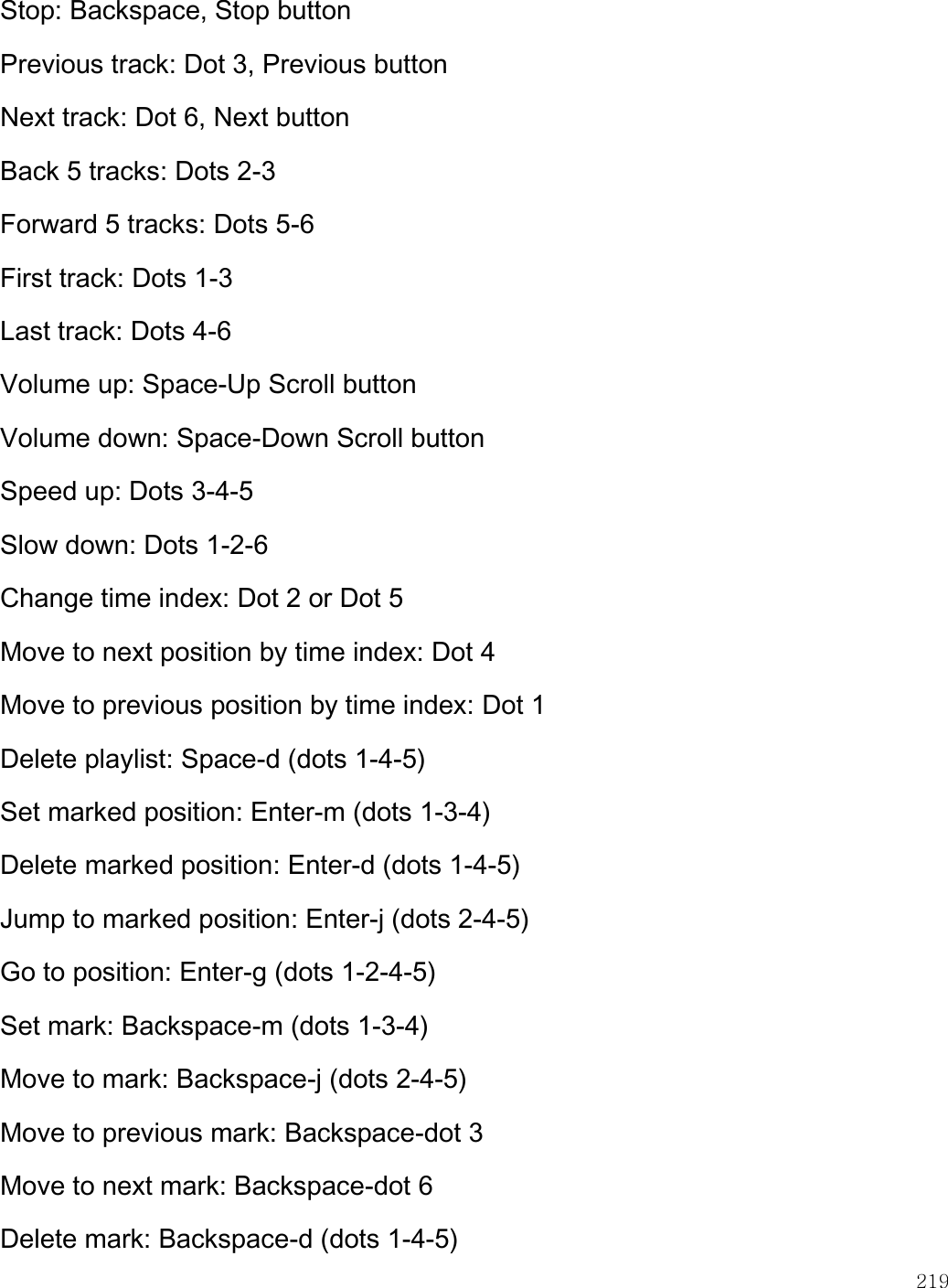    219  Stop: Backspace, Stop button Previous track: Dot 3, Previous button Next track: Dot 6, Next button Back 5 tracks: Dots 2-3 Forward 5 tracks: Dots 5-6 First track: Dots 1-3 Last track: Dots 4-6 Volume up: Space-Up Scroll button Volume down: Space-Down Scroll button Speed up: Dots 3-4-5 Slow down: Dots 1-2-6 Change time index: Dot 2 or Dot 5 Move to next position by time index: Dot 4 Move to previous position by time index: Dot 1 Delete playlist: Space-d (dots 1-4-5) Set marked position: Enter-m (dots 1-3-4) Delete marked position: Enter-d (dots 1-4-5) Jump to marked position: Enter-j (dots 2-4-5) Go to position: Enter-g (dots 1-2-4-5) Set mark: Backspace-m (dots 1-3-4) Move to mark: Backspace-j (dots 2-4-5) Move to previous mark: Backspace-dot 3 Move to next mark: Backspace-dot 6 Delete mark: Backspace-d (dots 1-4-5) 