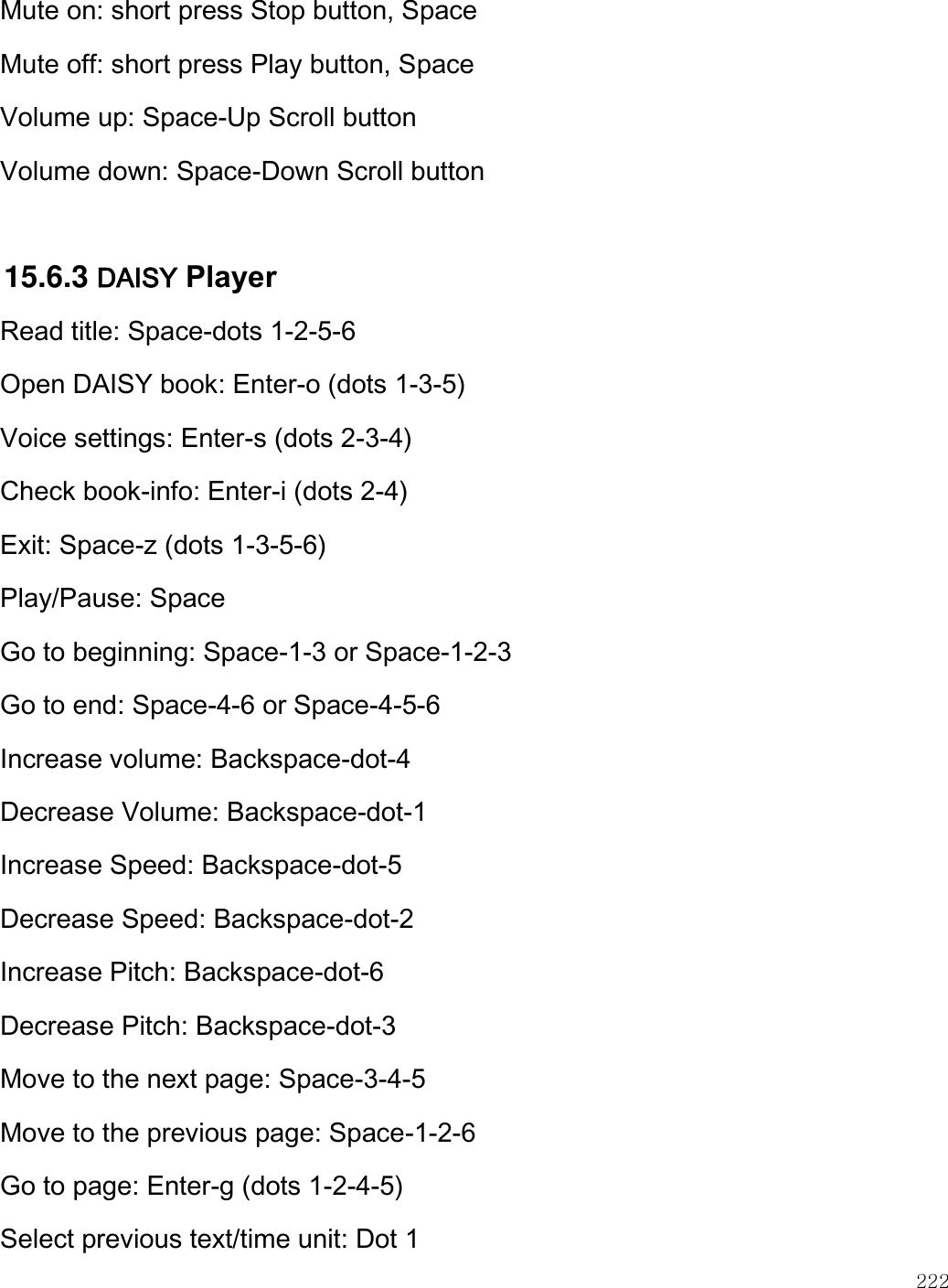    222  Mute on: short press Stop button, Space Mute off: short press Play button, Space Volume up: Space-Up Scroll button Volume down: Space-Down Scroll button  15.6.3 DAISY Player Read title: Space-dots 1-2-5-6 Open DAISY book: Enter-o (dots 1-3-5) Voice settings: Enter-s (dots 2-3-4) Check book-info: Enter-i (dots 2-4) Exit: Space-z (dots 1-3-5-6) Play/Pause: Space Go to beginning: Space-1-3 or Space-1-2-3 Go to end: Space-4-6 or Space-4-5-6 Increase volume: Backspace-dot-4 Decrease Volume: Backspace-dot-1 Increase Speed: Backspace-dot-5 Decrease Speed: Backspace-dot-2 Increase Pitch: Backspace-dot-6 Decrease Pitch: Backspace-dot-3 Move to the next page: Space-3-4-5 Move to the previous page: Space-1-2-6 Go to page: Enter-g (dots 1-2-4-5) Select previous text/time unit: Dot 1 