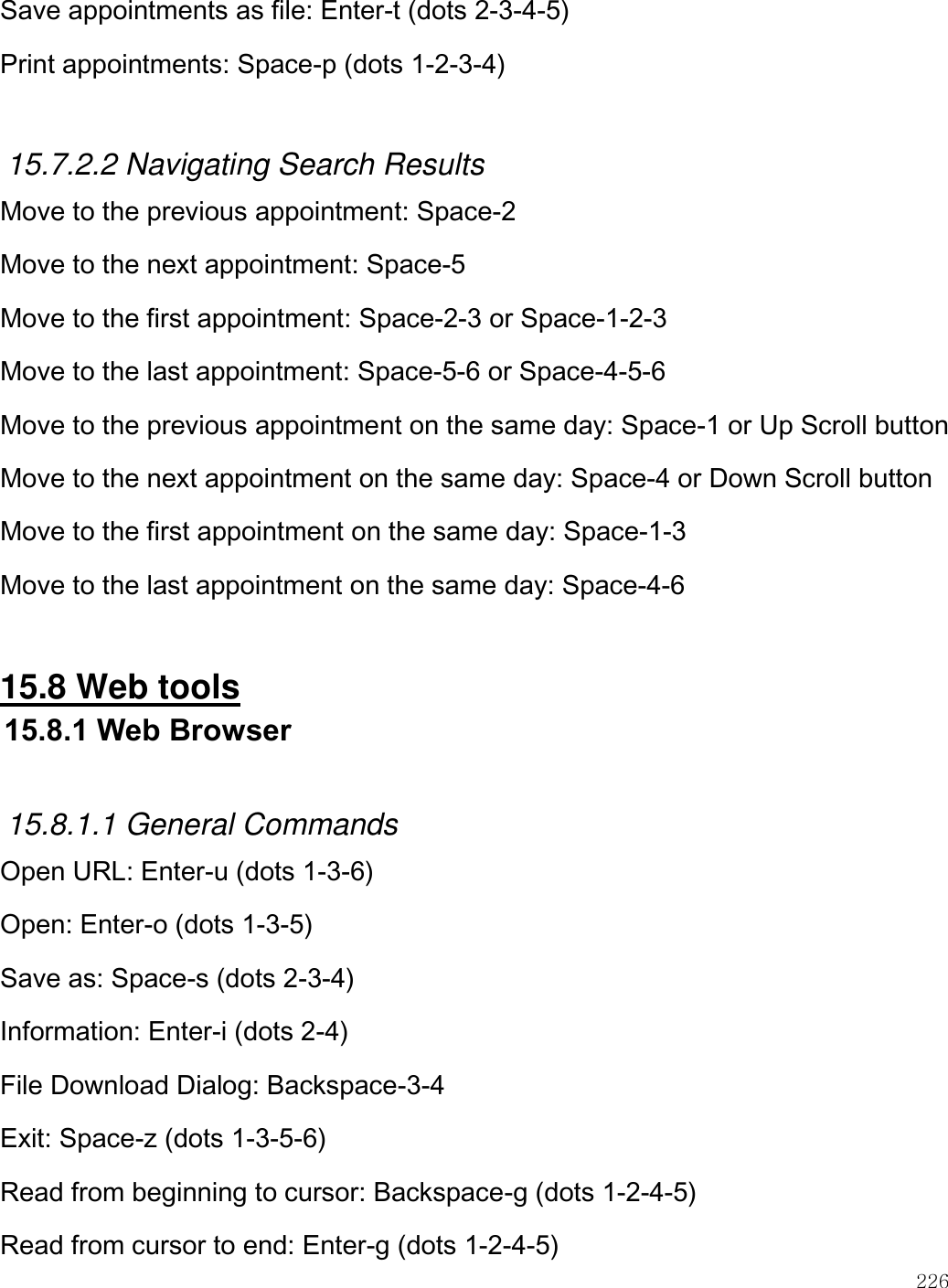    226  Save appointments as file: Enter-t (dots 2-3-4-5) Print appointments: Space-p (dots 1-2-3-4)  15.7.2.2 Navigating Search Results Move to the previous appointment: Space-2 Move to the next appointment: Space-5 Move to the first appointment: Space-2-3 or Space-1-2-3 Move to the last appointment: Space-5-6 or Space-4-5-6 Move to the previous appointment on the same day: Space-1 or Up Scroll button Move to the next appointment on the same day: Space-4 or Down Scroll button Move to the first appointment on the same day: Space-1-3 Move to the last appointment on the same day: Space-4-6  15.8 Web tools 15.8.1 Web Browser  15.8.1.1 General Commands Open URL: Enter-u (dots 1-3-6) Open: Enter-o (dots 1-3-5) Save as: Space-s (dots 2-3-4) Information: Enter-i (dots 2-4) File Download Dialog: Backspace-3-4 Exit: Space-z (dots 1-3-5-6) Read from beginning to cursor: Backspace-g (dots 1-2-4-5) Read from cursor to end: Enter-g (dots 1-2-4-5) 