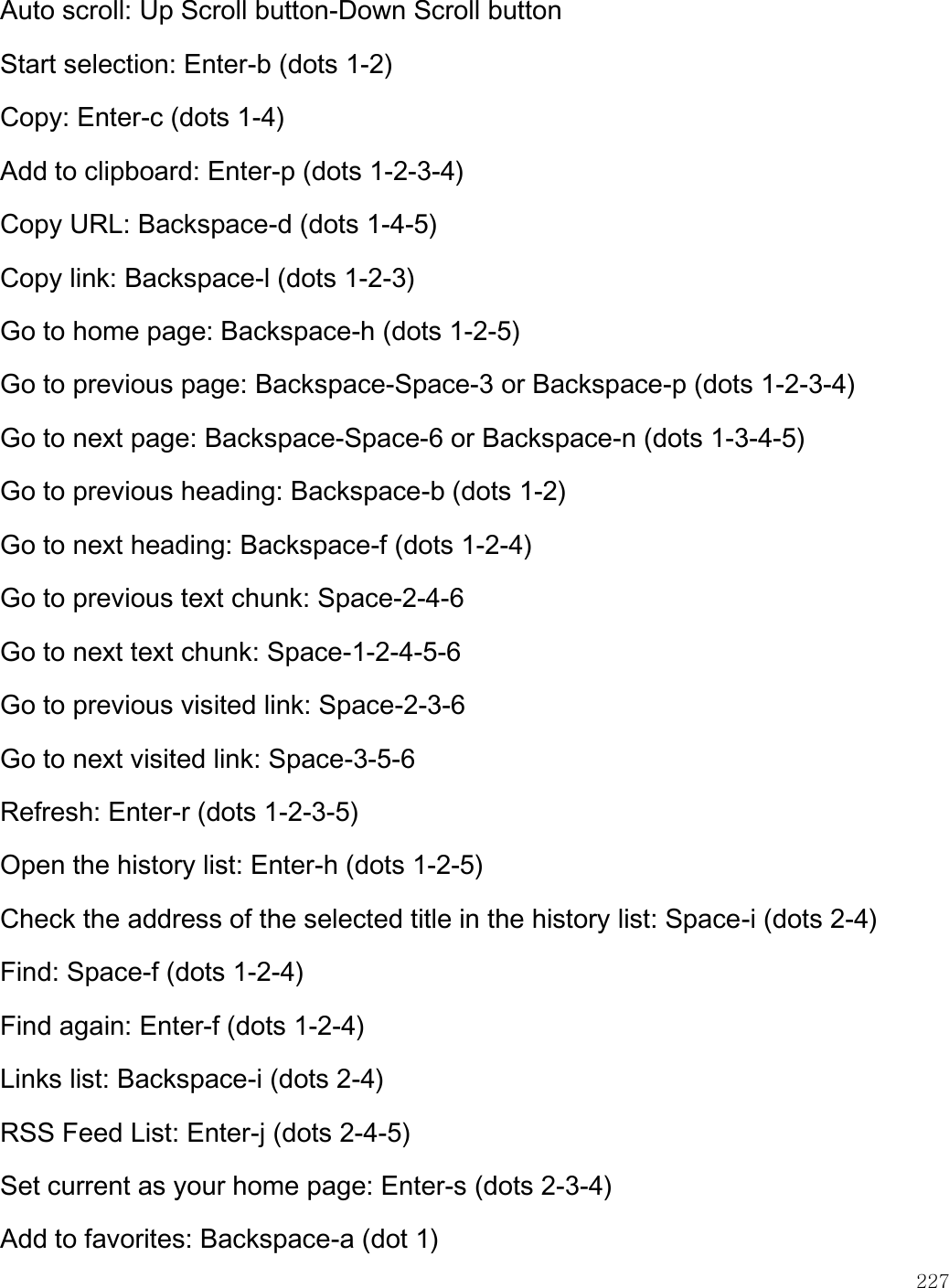    227  Auto scroll: Up Scroll button-Down Scroll button Start selection: Enter-b (dots 1-2) Copy: Enter-c (dots 1-4) Add to clipboard: Enter-p (dots 1-2-3-4) Copy URL: Backspace-d (dots 1-4-5) Copy link: Backspace-l (dots 1-2-3) Go to home page: Backspace-h (dots 1-2-5) Go to previous page: Backspace-Space-3 or Backspace-p (dots 1-2-3-4) Go to next page: Backspace-Space-6 or Backspace-n (dots 1-3-4-5) Go to previous heading: Backspace-b (dots 1-2) Go to next heading: Backspace-f (dots 1-2-4) Go to previous text chunk: Space-2-4-6 Go to next text chunk: Space-1-2-4-5-6 Go to previous visited link: Space-2-3-6 Go to next visited link: Space-3-5-6 Refresh: Enter-r (dots 1-2-3-5) Open the history list: Enter-h (dots 1-2-5) Check the address of the selected title in the history list: Space-i (dots 2-4) Find: Space-f (dots 1-2-4) Find again: Enter-f (dots 1-2-4) Links list: Backspace-i (dots 2-4) RSS Feed List: Enter-j (dots 2-4-5) Set current as your home page: Enter-s (dots 2-3-4) Add to favorites: Backspace-a (dot 1) 