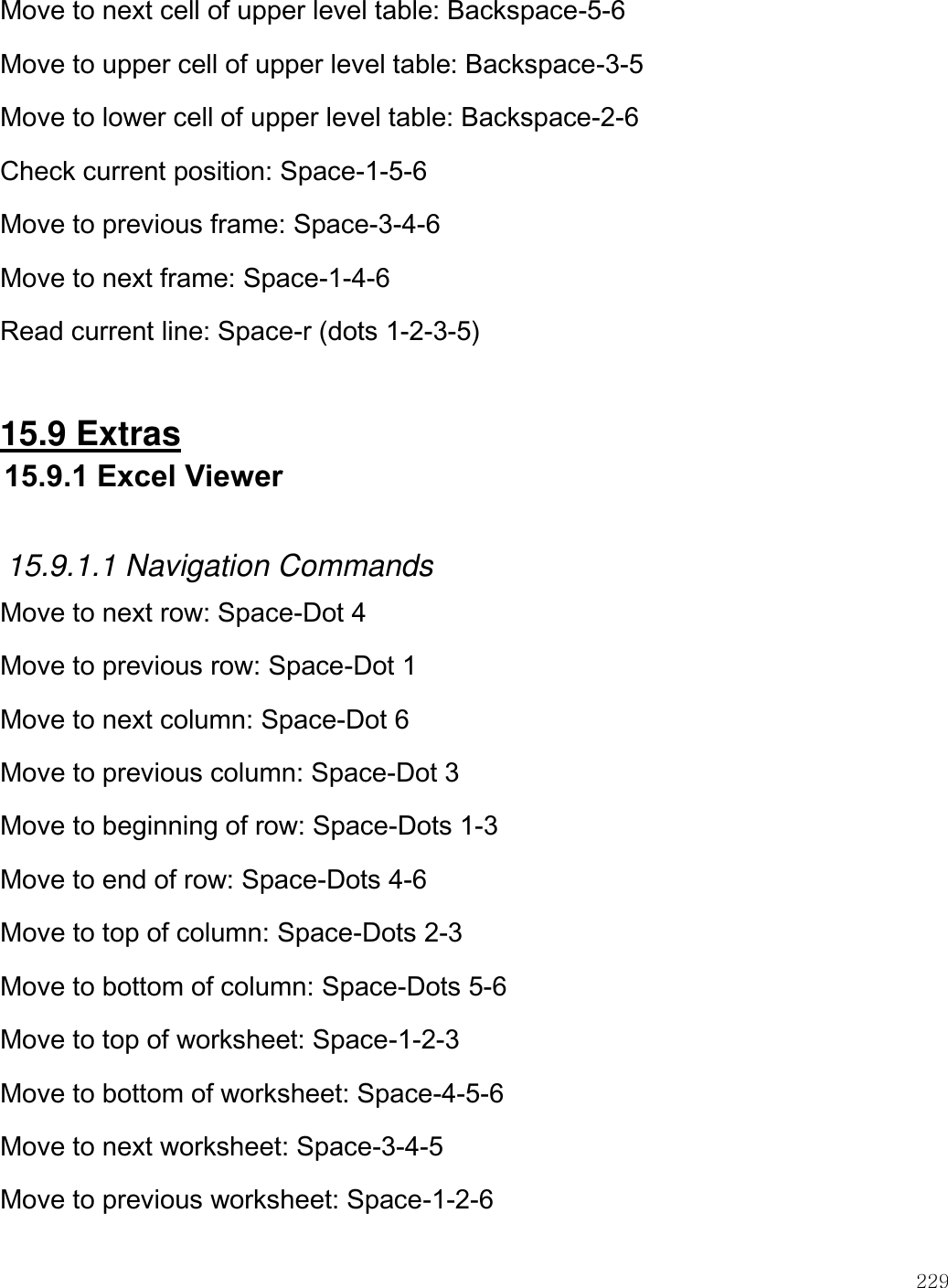    229  Move to next cell of upper level table: Backspace-5-6 Move to upper cell of upper level table: Backspace-3-5 Move to lower cell of upper level table: Backspace-2-6 Check current position: Space-1-5-6 Move to previous frame: Space-3-4-6 Move to next frame: Space-1-4-6 Read current line: Space-r (dots 1-2-3-5)  15.9 Extras 15.9.1 Excel Viewer  15.9.1.1 Navigation Commands Move to next row: Space-Dot 4 Move to previous row: Space-Dot 1 Move to next column: Space-Dot 6 Move to previous column: Space-Dot 3 Move to beginning of row: Space-Dots 1-3 Move to end of row: Space-Dots 4-6 Move to top of column: Space-Dots 2-3 Move to bottom of column: Space-Dots 5-6 Move to top of worksheet: Space-1-2-3 Move to bottom of worksheet: Space-4-5-6 Move to next worksheet: Space-3-4-5 Move to previous worksheet: Space-1-2-6 
