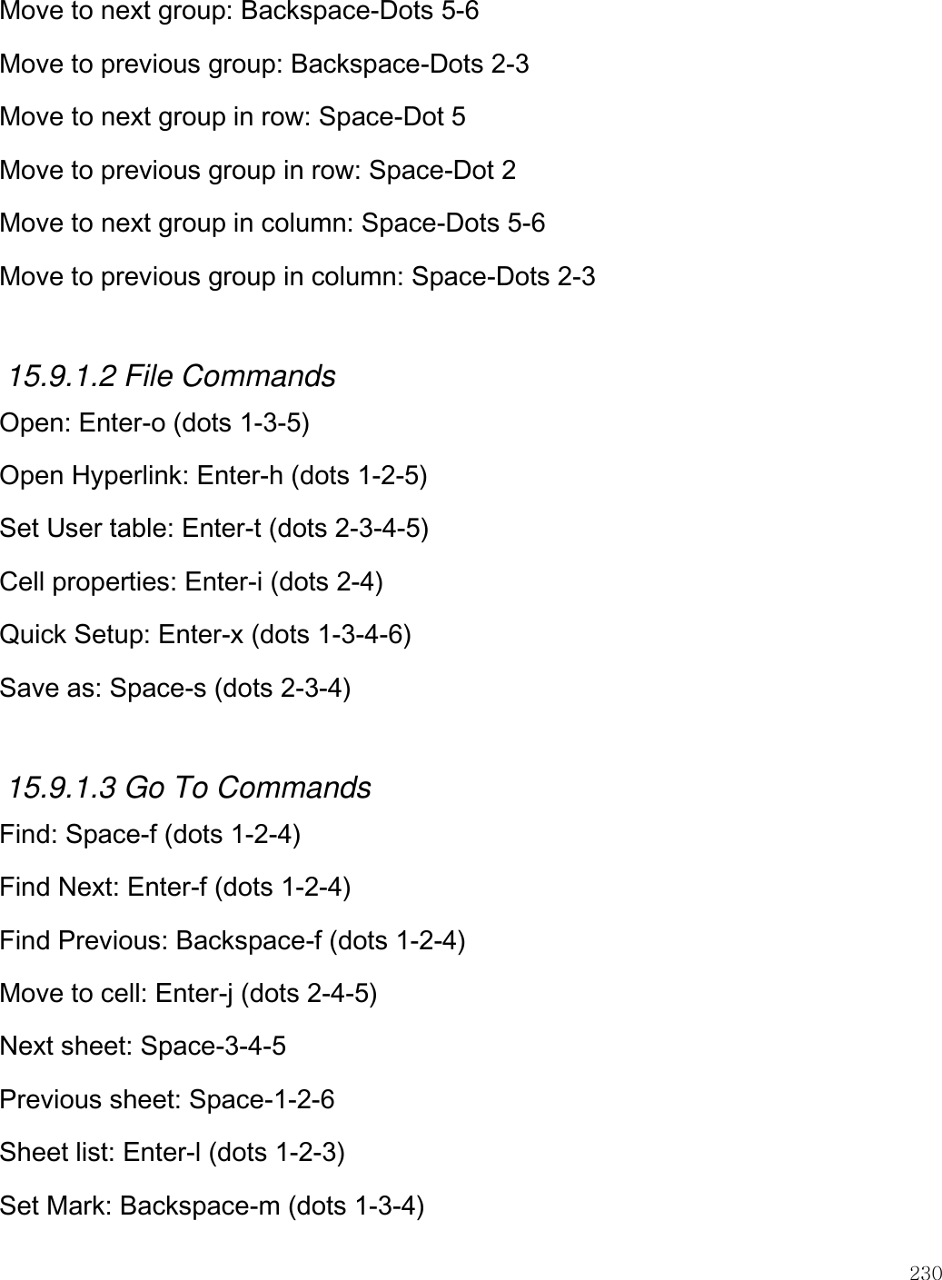    230  Move to next group: Backspace-Dots 5-6 Move to previous group: Backspace-Dots 2-3 Move to next group in row: Space-Dot 5 Move to previous group in row: Space-Dot 2 Move to next group in column: Space-Dots 5-6 Move to previous group in column: Space-Dots 2-3  15.9.1.2 File Commands Open: Enter-o (dots 1-3-5) Open Hyperlink: Enter-h (dots 1-2-5) Set User table: Enter-t (dots 2-3-4-5) Cell properties: Enter-i (dots 2-4) Quick Setup: Enter-x (dots 1-3-4-6) Save as: Space-s (dots 2-3-4)  15.9.1.3 Go To Commands Find: Space-f (dots 1-2-4) Find Next: Enter-f (dots 1-2-4) Find Previous: Backspace-f (dots 1-2-4) Move to cell: Enter-j (dots 2-4-5) Next sheet: Space-3-4-5 Previous sheet: Space-1-2-6 Sheet list: Enter-l (dots 1-2-3) Set Mark: Backspace-m (dots 1-3-4) 