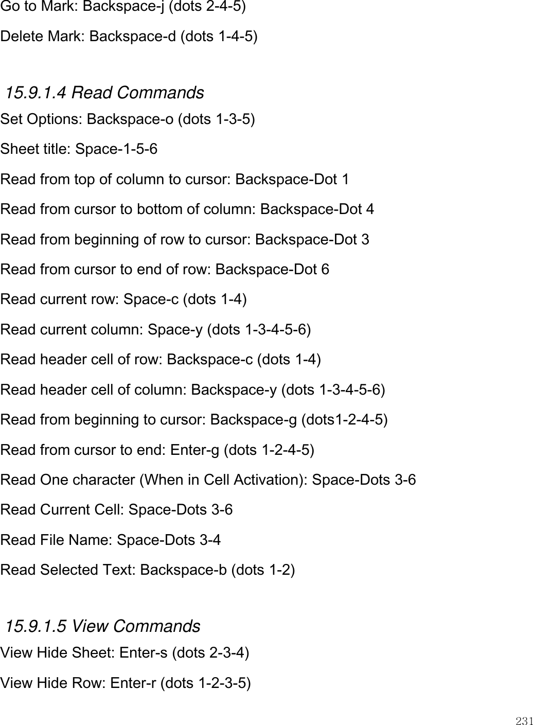    231  Go to Mark: Backspace-j (dots 2-4-5) Delete Mark: Backspace-d (dots 1-4-5)  15.9.1.4 Read Commands Set Options: Backspace-o (dots 1-3-5) Sheet title: Space-1-5-6 Read from top of column to cursor: Backspace-Dot 1 Read from cursor to bottom of column: Backspace-Dot 4 Read from beginning of row to cursor: Backspace-Dot 3 Read from cursor to end of row: Backspace-Dot 6 Read current row: Space-c (dots 1-4) Read current column: Space-y (dots 1-3-4-5-6) Read header cell of row: Backspace-c (dots 1-4) Read header cell of column: Backspace-y (dots 1-3-4-5-6) Read from beginning to cursor: Backspace-g (dots1-2-4-5) Read from cursor to end: Enter-g (dots 1-2-4-5) Read One character (When in Cell Activation): Space-Dots 3-6 Read Current Cell: Space-Dots 3-6 Read File Name: Space-Dots 3-4 Read Selected Text: Backspace-b (dots 1-2)  15.9.1.5 View Commands View Hide Sheet: Enter-s (dots 2-3-4) View Hide Row: Enter-r (dots 1-2-3-5) 