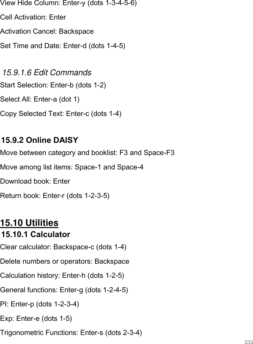    232  View Hide Column: Enter-y (dots 1-3-4-5-6) Cell Activation: Enter  Activation Cancel: Backspace Set Time and Date: Enter-d (dots 1-4-5)  15.9.1.6 Edit Commands Start Selection: Enter-b (dots 1-2) Select All: Enter-a (dot 1) Copy Selected Text: Enter-c (dots 1-4)  15.9.2 Online DAISY Move between category and booklist: F3 and Space-F3 Move among list items: Space-1 and Space-4 Download book: Enter Return book: Enter-r (dots 1-2-3-5)  15.10 Utilities 15.10.1 Calculator Clear calculator: Backspace-c (dots 1-4) Delete numbers or operators: Backspace Calculation history: Enter-h (dots 1-2-5) General functions: Enter-g (dots 1-2-4-5) PI: Enter-p (dots 1-2-3-4) Exp: Enter-e (dots 1-5) Trigonometric Functions: Enter-s (dots 2-3-4) 