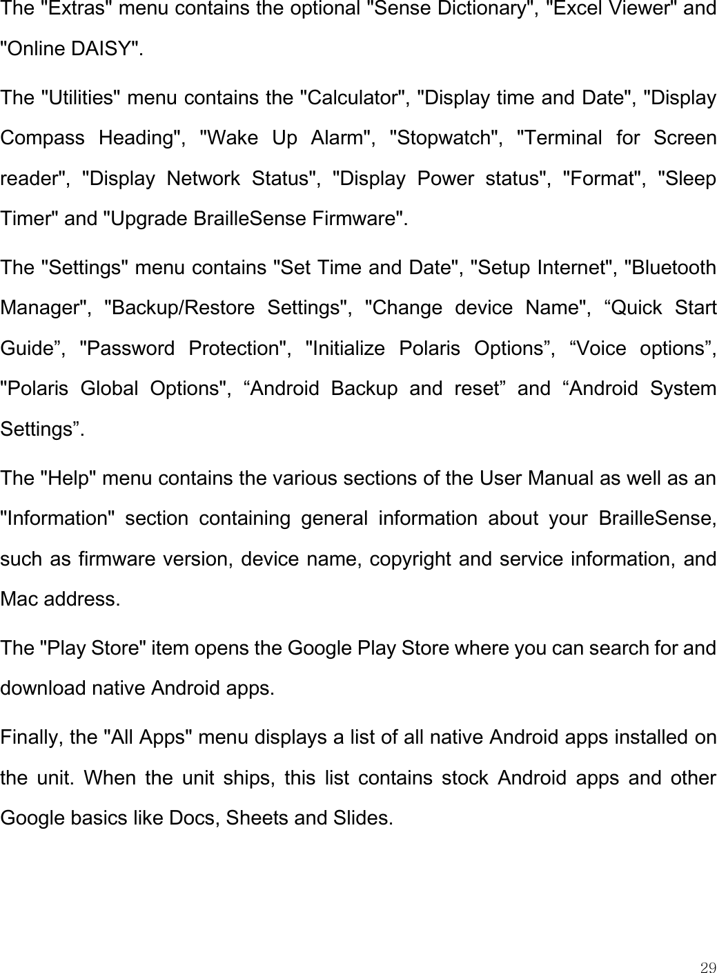    29  The &quot;Extras&quot; menu contains the optional &quot;Sense Dictionary&quot;, &quot;Excel Viewer&quot; and &quot;Online DAISY&quot;.  The &quot;Utilities&quot; menu contains the &quot;Calculator&quot;, &quot;Display time and Date&quot;, &quot;Display Compass  Heading&quot;,  &quot;Wake  Up  Alarm&quot;,  &quot;Stopwatch&quot;,  &quot;Terminal  for  Screen reader&quot;,  &quot;Display  Network  Status&quot;,  &quot;Display  Power  status&quot;,  &quot;Format&quot;,  &quot;Sleep Timer&quot; and &quot;Upgrade BrailleSense Firmware&quot;. The &quot;Settings&quot; menu contains &quot;Set Time and Date&quot;, &quot;Setup Internet&quot;, &quot;Bluetooth Manager&quot;,  &quot;Backup/Restore  Settings&quot;,  &quot;Change  device  Name&quot;,  “Quick  Start Guide”,  &quot;Password  Protection&quot;,  &quot;Initialize  Polaris  Options”,  “Voice  options”, &quot;Polaris  Global  Options&quot;,  “Android  Backup  and  reset”  and  “Android  System Settings”. The &quot;Help&quot; menu contains the various sections of the User Manual as well as an &quot;Information&quot;  section  containing  general  information  about  your  BrailleSense, such as firmware version, device name, copyright and service information, and Mac address. The &quot;Play Store&quot; item opens the Google Play Store where you can search for and download native Android apps. Finally, the &quot;All Apps&quot; menu displays a list of all native Android apps installed on the  unit.  When  the  unit  ships,  this  list  contains  stock  Android  apps  and  other Google basics like Docs, Sheets and Slides. 