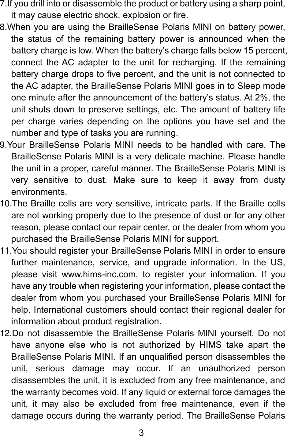 3  7.If you drill into or disassemble the product or battery using a sharp point, it may cause electric shock, explosion or fire. 8.When you are using the BrailleSense Polaris  MINI on battery power, the  status  of  the  remaining  battery  power  is  announced  when  the battery charge is low. When the battery’s charge falls below 15 percent, connect  the AC  adapter  to  the  unit  for  recharging.  If  the  remaining battery charge drops to five percent, and the unit is not connected to the AC adapter, the BrailleSense Polaris MINI goes in to Sleep mode one minute after the announcement of the battery’s status. At 2%, the unit shuts down to preserve settings, etc. The amount of battery life per  charge  varies  depending  on  the  options  you  have  set  and  the number and type of tasks you are running. 9.Your  BrailleSense  Polaris  MINI  needs  to  be  handled  with  care.  The BrailleSense Polaris MINI is a very delicate machine. Please handle the unit in a proper, careful manner. The BrailleSense Polaris MINI is very  sensitive  to  dust.  Make  sure  to  keep  it  away  from  dusty environments. 10.The Braille cells are very sensitive, intricate parts. If the Braille cells are not working properly due to the presence of dust or for any other reason, please contact our repair center, or the dealer from whom you purchased the BrailleSense Polaris MINI for support. 11.You should register your BrailleSense Polaris MINI in order to ensure further  maintenance,  service,  and  upgrade  information.  In  the  US, please  visit  www.hims-inc.com,  to  register  your  information.  If  you have any trouble when registering your information, please contact the dealer from whom you purchased your BrailleSense Polaris MINI for help. International customers should contact their regional dealer for information about product registration. 12.Do  not  disassemble  the  BrailleSense  Polaris  MINI  yourself.  Do  not have  anyone  else  who  is  not  authorized  by  HIMS  take  apart  the BrailleSense Polaris MINI. If an unqualified person disassembles the unit,  serious  damage  may  occur.  If  an  unauthorized  person disassembles the unit, it is excluded from any free maintenance, and the warranty becomes void. If any liquid or external force damages the unit,  it  may  also  be  excluded  from  free  maintenance,  even  if  the damage occurs during the warranty period. The BrailleSense Polaris 