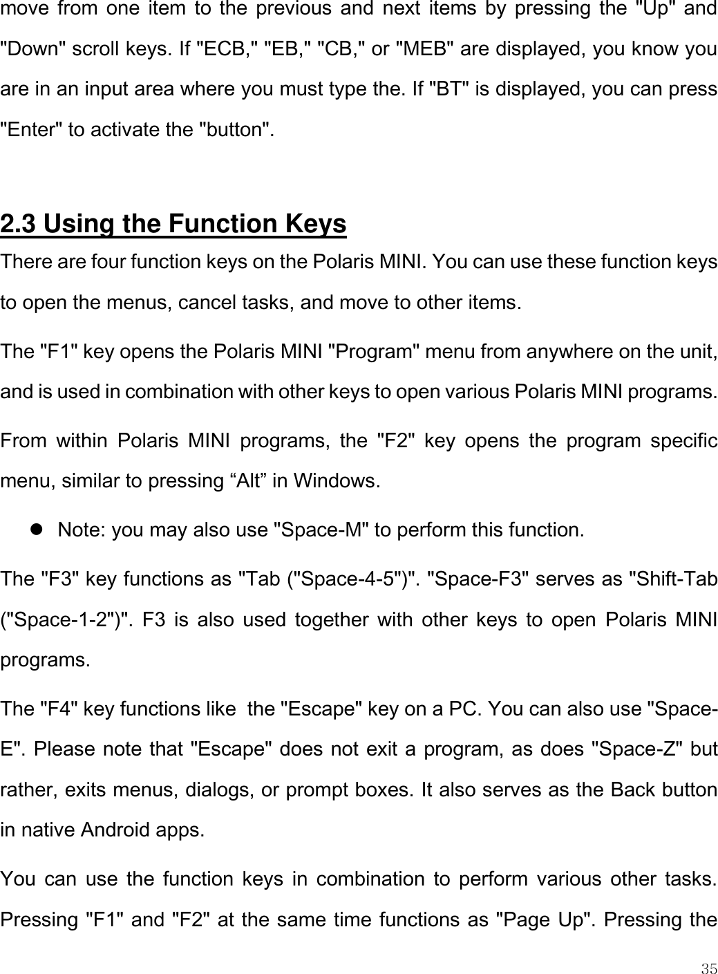   35  move from one item to the previous and  next  items by pressing the &quot;Up&quot; and &quot;Down&quot; scroll keys. If &quot;ECB,&quot; &quot;EB,&quot; &quot;CB,&quot; or &quot;MEB&quot; are displayed, you know you are in an input area where you must type the. If &quot;BT&quot; is displayed, you can press &quot;Enter&quot; to activate the &quot;button&quot;.  2.3 Using the Function Keys There are four function keys on the Polaris MINI. You can use these function keys to open the menus, cancel tasks, and move to other items.  The &quot;F1&quot; key opens the Polaris MINI &quot;Program&quot; menu from anywhere on the unit, and is used in combination with other keys to open various Polaris MINI programs.  From  within  Polaris  MINI  programs,  the  &quot;F2&quot;  key  opens  the  program  specific menu, similar to pressing “Alt” in Windows.   Note: you may also use &quot;Space-M&quot; to perform this function.  The &quot;F3&quot; key functions as &quot;Tab (&quot;Space-4-5&quot;)&quot;. &quot;Space-F3&quot; serves as &quot;Shift-Tab (&quot;Space-1-2&quot;)&quot;. F3  is  also  used  together with  other  keys to  open  Polaris MINI programs. The &quot;F4&quot; key functions like  the &quot;Escape&quot; key on a PC. You can also use &quot;Space-E&quot;. Please note that &quot;Escape&quot; does not exit a program, as does &quot;Space-Z&quot; but rather, exits menus, dialogs, or prompt boxes. It also serves as the Back button in native Android apps. You  can use  the  function keys  in  combination to  perform  various  other  tasks. Pressing &quot;F1&quot; and &quot;F2&quot; at the same time functions as &quot;Page Up&quot;. Pressing the 